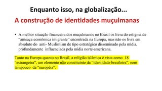 Enquanto isso, na globalização...
A construção de identidades muçulmanas
• A melhor situação financeira dos muçulmanos no Brasil os livra do estigma de
“ameaça econômica imigrante” encontrada na Europa, mas não os livra em
absoluto do anti- Muslimism de tipo estratégico disseminado pela mídia,
profundamente influenciada pela mídia norte-americana.
Tanto na Europa quanto no Brasil, a religião islâmica é vista como 18
“estrangeira”, um elemento não constituinte da “identidade brasileira”, nem
tampouco da “européia”.
 