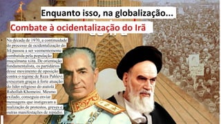 Enquanto isso, na globalização...
Combate à ocidentalização do Irã
• Na década de 1970, a continuidade
do processo de ocidentalização do
Irã passou a ser veementemente
combatida pela população
muçulmana xiita. De orientação
fundamentalista, os partidários
desse movimento de oposição
contra o regime de Reza Pahlevi
cresceram graças à forte atuação
do líder religioso do aiatolá
Ruhollah Khomeini. Mesmo
exilado, conseguia enviar
mensagens que instigavam a
realização de protestos, greves e
outras manifestações de repúdio.
 