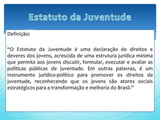 Definição:
“O Estatuto da Juventude é uma declaração de direitos e
deveres dos jovens, acrescida de uma estrutura jurídica mínima
que permita aos jovens discutir, formular, executar e avaliar as
políticas públicas de juventude. Em outras palavras, é um
instrumento jurídico-político para promover os direitos da
juventude, reconhecendo que os jovens são atores sociais
estratégicos para a transformação e melhoria do Brasil.”
 