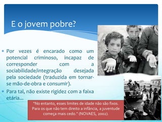 Por vezes é encarado como um
potencial criminoso, incapaz de
corresponder com a
sociabilidade/integração desejada
pela sociedade (traduzida em tornar-
se mão-de-obra e consumir).
Para tal, não existe rigidez com a faixa
etária...
E o jovem pobre?
 