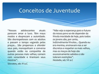 “Nossos adolescentes atuais
parecem amar o luxo. Têm maus
modos e desprezam a autoridade.
São desrespeitosos com os adultos
e passam o tempo vagando pelas
praças... São propensos a ofender
seus pais, monopolizam a conversa
quando estão na companhia de
outras pessoas mais velhas; comem
com voracidade e tiranizam seus
mestres”.
Sócrates, séc IV a.C
Conceitos de Juventude
“Não vejo a esperança para o futuro
do nosso povo se ele depender da
frívola mocidade de hoje, pois todos
os jovens são, por certo,
indizivelmente frívolos... Quando eu
era menino, ensinavam-nos a ser
discretos e respeitar os mais velhos,
mas os moços de hoje são
excessivamente sabidos e não
toleram restrições”.
Hesíodo, séc VII a.C
 