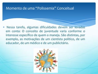Nessa tarefa, algumas dificuldades devem ser levadas
em conta: O conceito de juventude varia conforme o
interesse específico de quem o maneja. São distintas, por
exemplo, as motivações de um cientista político, de um
educador, de um médico e de um publicitário.
Momento de uma “Polissemia” Conceitual
 