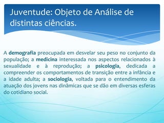 A demografia preocupada em desvelar seu peso no conjunto da
população; a medicina interessada nos aspectos relacionados à
sexualidade e à reprodução; a psicologia, dedicada a
compreender os comportamentos de transição entre a infância e
a idade adulta; a sociologia, voltada para o entendimento da
atuação dos jovens nas dinâmicas que se dão em diversas esferas
do cotidiano social.
Juventude: Objeto de Análise de
distintas ciências.
 