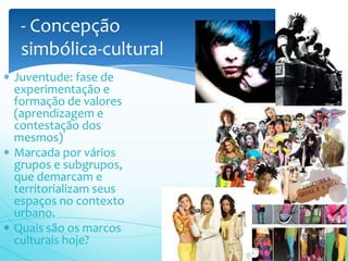 - Concepção
 simbólica-cultural
Juventude: fase de
experimentação e
formação de valores
(aprendizagem e
contestação dos
mesmos)
Marcada por vários
grupos e subgrupos,
que demarcam e
territorializam seus
espaços no contexto
urbano.
Quais são os marcos
culturais hoje?
 