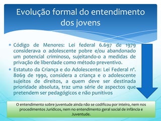 Evolução formal do entendimento
            dos jovens

Código de Menores: Lei federal 6.697 de 1979
considerava o adolescente pobre e/ou abandonado
um potencial criminoso, sujeitando-o a medidas de
privação de liberdade como método preventivo.
Estatuto da Criança e do Adolescente: Lei Federal nº.
8069 de 1990, considera a criança e o adolescente
sujeitos de direitos, a quem deve ser destinada
prioridade absoluta, traz uma série de aspectos que
pretendem ser pedagógicos e não punitivos

 O entendimento sobre juventude ainda não se codificou por inteiro, nem nos
   procedimentos Jurídicos, nem no entendimento geral social de infância e
                                Juventude.
 