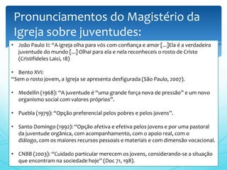 Pronunciamentos do Magistério da
Igreja sobre juventudes:
• João Paulo II: “A igreja olha para vós com confiança e amor [...]Ela é a verdadeira
  juventude do mundo [...] Olhai para ela e nela reconheceis o rosto de Cristo
  (Cristifideles Laici, 18)

• Bento XVI:
“Sem o rosto jovem, a Igreja se apresenta desfigurada (São Paulo, 2007).

• Medellín (1968): “A juventude é “uma grande força nova de pressão” e um novo
  organismo social com valores próprios”.

• Puebla (1979): “Opção preferencial pelos pobres e pelos jovens”.

• Santo Domingo (1992): “Opção afetiva e efetiva pelos jovens e por uma pastoral
  da juventude orgânica, com acompanhamento, com o apoio real, com o
  diálogo, com os maiores recursos pessoais e materiais e com dimensão vocacional.

• CNBB (2003): “Cuidado particular merecem os jovens, considerando-se a situação
  que encontram na sociedade hoje” (Doc 71, 198).
 