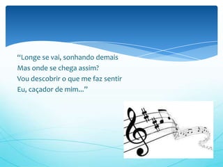 “Longe se vai, sonhando demais
Mas onde se chega assim?
Vou descobrir o que me faz sentir
Eu, caçador de mim...”
 