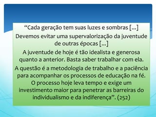 “Cada geração tem suas luzes e sombras [...]
Devemos evitar uma supervalorização da juventude
                 de outras épocas [...]
    A juventude de hoje é tão idealista e generosa
  quanto a anterior. Basta saber trabalhar com ela.
A questão é a metodologia de trabalho e a paciência
 para acompanhar os processos de educação na fé.
        O processo hoje leva tempo e exige um
  investimento maior para penetrar as barreiras do
        individualismo e da indiferença”. (252)
 