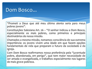 Dom Bosco...

“Prometi a Deus que até meu último alento seria para meus
pobres jovens”.
Constituições Salesiana Art. 26 – “O senhor indicou a Dom Bosco,
especialmente os mais pobres, como primeiros e principais
destinatários de nossa missão.
Chamados a mesma missão, tomamos consciência de sua extrema
importância: os jovens vivem uma idade em que fazem opções
fundamentais de vida que preparam o futuro da sociedade e da
Igreja.
Com Dom Bosco reafirmamos nossa preferência pela “juventude
pobre, abandonada, em perigo”, que tem maior necessidade de
ser amada e evangelizada, e trabalhos especialmente nos lugares
de mais grave pobreza.
 