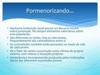 Pormenorizando...

Nenhuma instituição social possui um discurso neutro
sobre juventude. Há sempre elementos valorativos sobre
essa população.
São diferentes as visões, mas se relacionam,
frequentemente são contraditórios entre si.
As contradições também estão presentes no modo de vida
de cada jovem.
Há o fator de verem a juventude como vítimas do próprio
sistema, com valores e situações próprias.
Intolerância e incompreensão produzida pelas instituições
diante das diferentes expressões juvenis
 