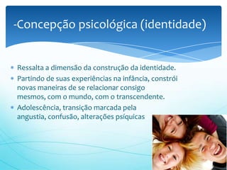 -Concepção psicológica (identidade)


Ressalta a dimensão da construção da identidade.
Partindo de suas experiências na infância, constrói
novas maneiras de se relacionar consigo
mesmos, com o mundo, com o transcendente.
Adolescência, transição marcada pela
angustia, confusão, alterações psíquicas
 