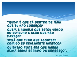 “Quem é que tá dentro de mim
que eu não conheço?
Quem é aquele que estou vendo
no espelho e acho que não
pareço?
Será que tudo que acontece
comigo eu realmente mereço?
Ou então pode ser que minha
alma tenha errado de endereço”.
                         Me deixe sozinho
 