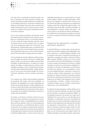 Agustín Salvia | Juventudes, problemas de empleo y riesgos de exclusión social
9
n En este marco, corresponde al Estado fomentar tam-
bién la generación de nuevos puestos de trabajo »de-
centes« para jóvenes de baja calificación, principalmente
en actividades productivas o de servicios modernas que
deben ser promovidas como parte de una planificación
integral del desarrollo social a escala local, pero coordi-
nada con una política de inversión y desarrollo económi-
co nacional y regional.
n Es en este contexto de políticas de desarrollo resulta
primordial relacionar la educación formal básica y secun-
daria con la educación técnica y la formación profesio-
nal, ello a través de mutuas pasarelas concretas, lo que
se muestra como uno de los mayores retos. La supera-
ción de las perspectivas duales de la formación (unas
enfatizando la competitividad y otras, la superación de la
pobreza), a partir de una visión sistémica de su contribu-
ción al desarrollo, parece ser un tema central de la agen-
da de la formación para el trabajo juvenil en la región.
n Una estrategia de este tipo debería introducir progra-
mas articulados de inversión, formación y empleo para
jóvenes, tanto a nivel del sector público como privado,
orientados fundamentalmente a la creación de nuevos
puestos de trabajo no tradicionales que ofrezcan exter-
nalidades estratégicas, tanto a nivel productivo (produc-
ción informática, desarrollo de diseños, cuidado ambien-
tal, etc.) como socio-comunitario (empleos de cercanía,
promoción deportiva, servicios sociales comunitarios,
etc.).
n En cualquier caso, deben evitarse aquellos programas
de promoción del empleo juvenil que signifiquen un
reemplazo de trabajadores con mayor antigüedad por
jóvenes con ventajas especiales. Tampoco debe permitir-
se que el fomento del empleo juvenil pueda constituirse
en un modo legitimado de precarización de las relacio-
nes laborales en los ámbitos donde dichos incentivos al
empleo sean desarrollados.
Por último, es de llamar la atención el hecho de que a
pesar del fracaso sistemático que presentan las iniciati-
vas fundadas en elevar la empleabilidad de los jóvenes
éstas continúen vigentes, incluso con recomendaciones
como la »activación« y la »flexibilización laboral«. Hasta
el momento no ha surgido una preocupación guberna-
mental por las condiciones que limitan estructuralmente
la capacidad de los sistemas económicos de absorber los
excedentes poblacionales, ni mucho menos de las ines-
tabilidades generadas por su propia dinámica. En igual
sentido, destaca también la amplia penetración y difu-
sión que han logrado en América Latina, incluso en los
funcionarios de gobiernos progresistas, los diagnósticos
surgidos a partir del enfoque del capital humano. Con
importantes aportes del BID y del Banco Mundial, sus
recomendaciones continúan siendo dominantes – tal
como lo fueron en la década de reformas neoliberales –,
en la definición de los programas de empleo en general,
así como en materia de educación profesional y empleo
juvenil.
Programas de capacitación y empleo
del Estado Argentino
Es posible diferenciar, en primer lugar, una serie de pro-
gramas que combinan objetivos de empleabilidad, asis-
tencia económica y condicionalidades laborales. Aquí
es necesario mencionar la importancia principal que ha
registrado el programa de empleo »Jóvenes con Más y
Mejor Trabajo« (JMyMT), mismo que en 2011 alcanzó
una cobertura de más de 300.000 jóvenes. Este progra-
ma busca proveer de prestaciones formativas y ayudas
monetarias a jóvenes con nivel educativo obligatorio in-
completo y en situación de desempleo. Las prestaciones
formativas son optativas, no son excluyentes e involu-
cran terminalidad educativa, orientación e inducción al
mundo de trabajo. Dichas prestaciones se encuentran
asociadas con ayudas económicas mensuales y algunas
de ellas tienen además premios estímulo. En este mismo
esquema se encuadran otros programas como »Seguro
de Capacitación y Empleo«, »Empleo Comunitario« y
»Argentina Trabaja«, que en conjunto nuclean aproxi-
madamente a unos 100.000 jóvenes.
Al respecto de estos programas se debe señalar que no
únicamente continúan teniendo una cobertura limitada
sino que además, en especial el programa JMyMT, no
han logrado incorporar a los sectores con mayor vulne-
rabilidad social y, por lo tanto, los más afectados por el
subempleo o el desempleo estructural. Esta deficiencia
se debe a que no se han considerado los obstáculos que
presentan estas poblaciones para participar de procesos
de capacitación, entrenamiento y formación. Por otro
lado, los estímulos económicos siguen siendo muy ba-
jos como para representar un incentivo real y no com-
piten con las remuneraciones que pueden provenir de
trabajos eventuales y otros planes sociales asistenciales.
 