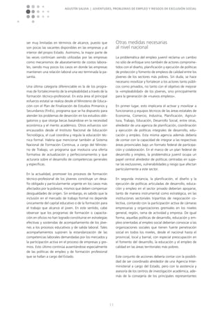 Agustín Salvia | Juventudes, problemas de empleo y riesgos de exclusión social
11
ser muy limitadas en términos de alcance, puesto que
son pocas las vacantes disponibles en las empresas y al
interior del propio Estado. Asimismo, la mayor parte de
las veces continúan siendo utilizadas por las empresas
como mecanismos de abaratamiento de costos labora-
les, siendo muy pocos los casos en donde las empresas
mantienen una relación laboral una vez terminada la pa-
santía.
Una última categoría diferenciable es la de los progra-
mas de fortalecimiento de la empleabilidad a través de la
formación técnico-profesional. En esta área el principal
esfuerzo estatal se realiza desde el Ministerio de Educa-
ción con el Plan de Finalización de Estudios Primarios y
Secundarios (FinEs), programa que se ha dispuesto para
atender los problemas de deserción en los estudios obli-
gatorios y que otorga becas basándose en la necesidad
económica y el merito académico. Otros esfuerzos son
encauzados desde el Instituto Nacional de Educación
Tecnológica, el cual coordina y regula la educación téc-
nica formal. Habría que mencionar también al Sistema
Nacional de Formación Continua, a cargo del Ministe-
rio de Trabajo, un programa que involucra una oferta
formativa de actualización y perfeccionamiento y que
acturaría sobre el desarrollo de competencias generales
y específicas.
En la actualidad, promover los procesos de formación
técnico-profesional de los jóvenes constituye un desa-
fío obligado y particularmente urgente en los casos más
afectados por la pobreza, mismos que deben compensar
desigualdades de origen. Sin embargo, es sabido que la
inclusión en el mercado de trabajo formal no depende
únicamente del capital educativo o de la formación para
el trabajo que alcance el joven. En este sentido, cabe
observar que los programas de formación o capacita-
ción en oficios no han logrado constituirse en estrategias
efectivas y sostenidas de acompañamiento de los jóve-
nes a los procesos educativos y de salida laboral. Tales
acompañamientos suponen la estandarización de las
competencias laborales demandadas por los mercados y
la participación activa en el proceso de empresas y gre-
mios. Esto último continúa ausentándose especialmente
de las políticas de empleo y de formación profesional
que se hallan a cargo del Estado.
Otras medidas necesarias
al nivel nacional
La problemática del empleo juvenil reclama un cambio
no sólo de enfoque sino también de actores comprome-
tidos con el diseño, planificación y ejecución de políticas
de protección y fomento de empleos de calidad entre los
jóvenes de los sectores más pobres. Sin duda, se hace
necesario movilizar y fortalecer a los actores tanto públi-
cos como privados, no tanto con el objetivo de mejorar
la »empleabilidad« de los jóvenes, sino principalmente
para la generación de »nuevos empleos«.
En primer lugar, esto implicaría el activar y movilizar a
funcionarios y equipos técnicos de las áreas estatales de
Economía, Comercio, Industria, Planificación, Agricul-
tura, Trabajo, Educación, Desarrollo Social, entre otras,
alrededor de una agencia de planificación, coordinación
y ejecución de políticas integrales de desarrollo, edu-
cación y empleo. Esta misma agencia además debería
de contar con la capacidad de integrar a las respectivas
áreas provinciales bajo un formato federal de participa-
ción y colaboración. En el marco de un plan federal de
desarrollo y empleo, la problemática juvenil ocupa un
papel central alrededor de políticas centradas en supe-
rar las exclusiones, vulnerabilidades y riesgo que afectan
particularmente a este sector.
En segunda instancia, la planificación, el diseño y la
ejecución de políticas articuladas de desarrollo, educa-
ción y empleo en el sector privado deberían apoyarse,
tanto de manera instrumental como estratégica, en las
instituciones sectoriales tripartitas de negociación co-
lectiva, contando con la participación activa de cámaras
empresarias y organizaciones gremiales en los niveles
general, región, rama de actividad y empresa. De igual
forma, aquellas políticas de desarrollo, educación y em-
pleo orientadas al empleo social deberían convocar a las
organizaciones sociales que tienen fuerte penetración
social en todos los niveles, desde el nacional hasta el
provincial, local y barrial, con especial preocupación en
el fomento del desarrollo, la educación y el empleo de
calidad en las áreas territoriales más pobres.
Este conjunto de acciones debería contar con la posibili-
dad de ser coordinado alrededor de una Agencia Inter-
ministerial a cargo del Estado, pero con la asistencia y
asesoría de los centros de investigación académica, ade-
más de la consejería de los principales representantes
 