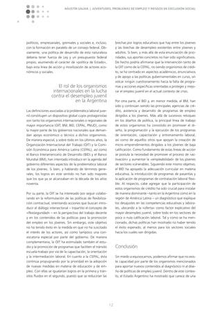 Agustín Salvia | Juventudes, problemas de empleo y riesgos de exclusión social
12
políticos, empresariales, gremiales y sociales e, incluso,
con la formación en paralelo de un consejo federal. Ob-
viamente, una política de desarrollo de esta naturaleza
debería tener fuerza de Ley y un presupuesto federal
propio, asumiendo el carácter de »política de Estado«,
bajo esta línea de acción y movilización de actores eco-
nómicos y sociales.
El rol de los organismos
internacionales en la lucha
contra el desempleo juvenil
en la Argentina
Las definiciones asociadas a la problemática laboral juve-
nil constituyen un dispositivo global cuyos protagonistas
son tanto los organismos internacionales o regionales de
mayor importancia (OIT, BM, BID, CEPAL, PNUD), como
la mayor parte de los gobiernos nacionales que deman-
dan apoyo económico o técnico a dichos organismos.
De manera especial, y sobre todo en los últimos años, la
Organización Internacional del Trabajo (OIT) y la Comi-
sión Económica para América Latina (CEPAL), así como
el Banco Interamericano de Desarrollo (BID) y el Banco
Mundial (BM), han intentado introducir en la agenda del
gobierno diferentes aspectos de la problemática laboral
de los jóvenes. Si bien, y hablando de términos gene-
rales, los logros en este sentido no han sido mayores
que los que ya se alcanzaban en la década de los años
noventa.
Por su parte, la OIT se ha interesado por seguir colabo-
rando en la reformulación de las políticas de flexibiliza-
ción contractual, orientando acciones que buscan intro-
ducir el diálogo intersectorial – tripartito el concepto de
»flexiseguridad« – en la perspectiva del trabajo decente
y en los contenidos de las políticas para la promoción
del empleo en los jóvenes. Sin embargo, este objetivo
no ha tenido éxito en la medida en que no ha suscitado
el interés de los actores, así como tampoco una con-
vocatoria especial por parte del gobierno. De manera
complementaria, la OIT ha estimulado también el estu-
dio y la promoción de programas que faciliten el tránsito
escuela-trabajo por vía de la capacitación, la orientación
y la intermediación laboral. En cuanto a la CEPAL, ésta
continúa propugnando por la prioridad en la adopción
de nuevas medidas en materia de educación y de em-
pleo. Con ellas se igualarían logros en la primera y trán-
sitos fluidos en el segundo, puesto que se reducirían las
brechas por logros educativos que hay entre los jóvenes
y las brechas de desempleo existentes entre jóvenes y
adultos. Si bien, y más allá de esta enunciación de prio-
ridades, sus aportes concretos no han sido significativos.
De hecho podría afirmarse que la intervención tanto de
la OIT como de la CEPAL, no siendo organismos de crédi-
to, se ha centrado en aspectos académicos, enunciativos
y de apoyo a las políticas gubernamentales en curso, sin
volcar ningún cuestionamiento hacia la falta de progra-
mas y acciones específicas orientadas a proteger y mejo-
rar el empleo juvenil en el actual contexto de crisis.
Por otra parte, el BID y, en menor medida, el BM, han
sido y continúan siendo las principales agencias de cré-
dito, asistencia y desarrollo de programas de empleo
dirigidos a los jóvenes. Más allá de sucesivos retoques
en los diseños de política, la principal línea de trabajo
de estos organismos ha consistido en promover el di-
seño, la programación y la ejecución de los programas
de orientación, capacitación y entrenamiento laboral,
así como de aquellos otros que apoyan la creación de
micro emprendimientos dirigidos a los jóvenes de baja
calificación. Como fundamento de estas líneas de acción
se postula la necesidad de promover el proceso de »ac-
tivación« y aumentar la »empleabilidad« de los jóvenes
de sectores vulnerables. Siguiendo este mismo objetivo,
el BID ha apoyado la adecuación curricular en materia
educativa, la introducción de programas de pasantías y
la aplicación de programas de contratación laboral flexi-
ble. Al respecto, cabe agregar que la participación de
estos organismos de crédito ha sido crucial para instalar
de manera dominante –tanto en la Argentina como en la
región de América Latina – un diagnóstico que explique
los desajustes en las competencias educativas y labora-
les, ubicando a la »oferta« como factor explicativo del
mayor desempleo juvenil, sobre todo en los sectores de
poca o nula calificación laboral. Tal y como se ha men-
cionado, dichas políticas han mostrado no haber tenido
el éxito esperado, al menos para los sectores sociales
hacia los cuales van dirigidas.
Conclusión
Sin miedo a equivocarnos, podemos afirmar que no exis-
te capacidad por parte de los organismos mencionados
para aportar nuevos contenidos al diagnóstico ni al dise-
ño de políticas de empleo juvenil. Dentro de este contex-
to, el Estado Argentino ha mostrado que carece de una
 