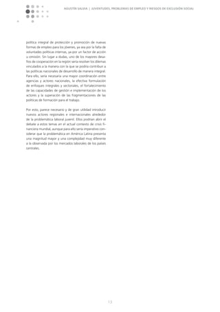 Agustín Salvia | Juventudes, problemas de empleo y riesgos de exclusión social
13
política integral de protección y promoción de nuevas
formas de empleo para los jóvenes, ya sea por la falta de
voluntades políticas internas, ya por un factor de acción
u omisión. Sin lugar a dudas, uno de los mayores desa-
fíos de cooperación en la región sería resolver los dilemas
vinculados a la manera con la que se podría contribuir a
las políticas nacionales de desarrollo de manera integral.
Para ello, sería necesaria una mayor coordinación entre
agencias y actores nacionales, la efectiva formulación
de enfoques integrales y sectoriales, el fortalecimiento
de las capacidades de gestión e implementación de los
actores y la superación de las fragmentaciones de las
políticas de formación para el trabajo.
Por esto, parece necesario y de gran utilidad introducir
nuevos actores regionales e internacionales alrededor
de la problemática laboral juvenil. Ellos podrían abrir el
debate a estos temas en el actual contexto de crisis fi-
nanciera mundial, aunque para ello sería imperativo con-
siderar que la problemática en América Latina presenta
una magnitud mayor y una complejidad muy diferente
a la observada por los mercados laborales de los países
centrales.
 