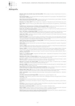 Agustín Salvia | Juventudes, problemas de empleo y riesgos de exclusión social
14
Bibliografía
Balardini, Dávila León, Paciello, Souza, De Freitas (2005): »Políticas locales de Juventud. Experiencias en el Cono Sur.«
Friedrich Ebert.
Banco Mundial (2005): »Expanding opportunities and building competencies for young people. A New Agenda for Secon-
dary Education«. Washington, DC.
Banco Interamericano de Desarrollo (1998): »Empleo en América Latina: Transformaciones y oportunidades«. Editorial en
Políticas Económicas de América Latina, No. 3, Segundo Trimestre, BID.
Bertranou, F. y E. Vezza. (2011): »Social Protection Floor in Argentina«. Nota para la reunión del G20, Buenos Aires, abril.
Byk, E. (2011): »Programa Jóvenes con Más y Mejor Trabajo. Informe de sistematización de la experiencia«. CEA-OIT, Buenos
Aires.
CELADE (Centro Latinoamericano y Caribeño de Demografía) (2005): »Cambios en la estructura poblacional: una
pirámide que exige nuevas miradas«. Temas de Población y Desarrollo, CEPAL, Santiago de Chile.
Colotta, M. y H. Chitarroni (comp.) (2011): »La aventura de ser joven en la Argentina de hoy: desafíos y promesas en el
camino a la adultez«. Universidad del Salvador, Buenos Aires.
Faur, L., M. Chaves, y colaboradores (2006): »Investigaciones sobre juventudes en Argentina: Estado del arte en ciencias
sociales«. Informe del Proyecto Estudio Nacional sobre Juventud en la Argentina, La Plata y ciudad de Buenos Aires.
Gallart, M A. (1996): »Capacitación, educación y empleo: una relación necesaria« en Encrucijadas, Revista de la Universidad
de Buenos Aires, año 2, Nº 4, UBA.
Gallart M. A. (2003): »La formación para el trabajo y los jóvenes en América Latina«. En el marco del proyecto »Formación
Técnica y Profesional en América Latina«, implementada por la CEPAL y la Sociedad Alemana de Cooperación Técnica (GTZ),
con el apoyo del Gobierno de la República Federal de Alemania. Santiago de Chile.
INDEC (Instituto Nacional de Estadística y Censos) (2005): »Estimaciones y proyecciones nacionales de población por
sexo y edad 1950-2015«. Buenos Aires.
INDEC (2010): Resultados definitivos del Censo Nacional de Población, Hogares y Vivienda 2010, noviembre. Disponible en
www.indec.gob.ar.
Jacinto, C. (2000): »Jóvenes vulnerables y políticas públicas de educación y empleo«, en Mayo, Revista de estudios de juven-
tud, n°1, nov. 2000, Buenos Aires, Dirección Nacional de Juventud, pp.103-121.
Jacinto, C. (2002): »Los jóvenes, la educación y el trabajo en América Latina. Nuevos temas, debates y dilemas«, Desarrollo
local y formación: hacia una mirada integral de la formación de los jóvenes para el trabajo, CINTERFOR,OIT, Montevideo.
Jacinto, C. (coord) (2004): ¿Educar para qué trabajo? Discutiendo rumbos en América Latina, RedEtis (IIPE-IDES) / MECyT /
MTEySS/ La Crujía, Buenos
Lépore, E. y D. Schlesser (2005): »Diagnóstico del empleo juvenil«. Subsecretaría de Programación Técnica y Estudios
Laborales, MTEySS, Buenos Aires.
Marchionni, M., G. Bet y A. Pacheco (2007): »Empleo, educación y entorno social de los jóvenes: una nueva fuente de
información«. CEDLAS, documento de trabajo Nº 61, Universidad Nacional de La Plata.
Maurizio, R. (2011): Trayectorias laborales de los jóvenes en Argentina: ¿dificultades en el mercado de trabajo o carrera
laboral ascendente?«. Serie Macroeconomía del Desarrollo Nº 109, CEPAL, Santiago de Chile.
Maurizio, R., D. Verner y M. Justesen (2009): »Labor Markets and Business Cycles«, en Argentine Youth: An Untapped
Potential – A World Bank Country Study. Banco Mundial, Washington, DC.
Miranda, A. (2008): »Los jóvenes, la educación secundaria y el empleo a principios del siglo XXI«. Revista de trabajo, año 4,
Nº 6, agosto-diciembre, MTEySS, Buenos Aires.
MTEySS (Ministerio de Trabajo, Empleo y Seguridad Social) (2010): »Trabajo y empleo en el Bicentenario: cambio en la
dinámica del empleo y la protección social para la inclusión, período 2003-10«. Buenos Aires.
MTEySS, PNUD, CEPAL y OIT (Ministerio de Trabajo, Empleo y Seguridad Social, Programa de las Naciones Unidas para el
Desarrollo, Comisión Económica para América Latina y el Caribe, Oficina Internacional del Trabajo). 2010.
Neffa, J. (dir.) (2011): »Empleo, desempleo y políticas de empleo. Políticas públicas de empleo III 2002/2010«. CEIL PIETTE,
Buenos Aires.
OIT (Oficina Internacional del Trabajo) (2007): »Trabajo decente y juventud. Argentina«. Lima.
OIT (2010): »Trabajo decente y juventud en América Latina 2010«. OIT/Proyecto Promoción del Empleo Juvenil en América
Latina (Prejal), Lima.
OIT (2011a): Pacto mundial para el empleo. Estudio Nacional-Argentina.
OIT (2011b): »La formalización del empleo en Argentina«. Notas OIT sobre trabajo decente en Argentina, octubre, Buenos
Aires.
OIT (2011c): »Trabajo decente para los jóvenes: el desafío de las políticas de mercado de trabajo en Argentina«. Notas OIT
sobre trabajo decente en Argentina, octubre, Buenos Aires.
Pérez Sosto, G. y M. Romero (2007): »La cuestión social de los jóvenes«. OIT, Buenos Aires.
Pérez, P. (2006): »Empleo de jóvenes y coyuntura económica«, en Neffa, J. y P. Pérez (coord.), Macroeconomía, mercado de
trabajo y grupos vulnerables. Desafíos para el diseño de políticas públicas. CEIL/PIETTE y CONICET.
PNUD (Programa de las Naciones Unidas para el Desarrollo) (2010): Innovar para incluir: jóvenes y desarrollo humano.
Informe sobre desarrollo humano para Mercosur 2009-10. Buenos Aires.
 