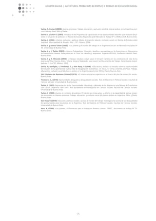 Agustín Salvia | Juventudes, problemas de empleo y riesgos de exclusión social
15
Salvia, A. (comp.) (2008): Jóvenes promesas. Trabajo, educación y exclusión social de jóvenes pobres en la Argentina post-
crisis. Buenos Aires: Miño y Davila.
Salvia A. y Tuñón I. (2007): »Impacto en los Programas de capacitación en las oportunidades laborales y de inclusión de jó-
venes en situación de pobreza« en Revista de Estudios Regionales y del Mercado de Trabajo N° 3, SIMEL-CEUR, Buenos Aires.
Salvia A. (2006): »Jóvenes excluidos y políticas fallidas de inserción laboral e inclusión social« en Revista de Estudios sobre
Juventud. Municipalidad de Rosario. Año 1, N°1. Rosario, 2006.
Salvia A. y Ianina Tuñón (2005): »Los jóvenes y el mundo del trabajo en la Argentina Actual« en Revista Encrucijadas N°
36. Universidad de Buenos Aires.
Salvia A. y I. Tuñón (2003): »Jóvenes Trabajadores: Situación, desafíos y perspectivas en la Argentina« en Documento
de Investigación Jóvenes Trabajadores en el Cono Sur: desafíos y respuestas. Proyecto PROSUR, Fundación Friedrich Ebert,
Buenos Aires.
Salvia A. y A. Miranda (2003): »¿Trabajar, estudiar o dejar pasar el tiempo? Cambios en las condiciones de vida de los
jóvenes del Gran Buenos Aires«, Villena, Sergio y Makowski, Sara (coord.) en Documentos de Trabajo. Serie Jóvenes Investi-
gadores-1. FLACSO, México, 2003.
Salvia, A; Bonfiglio, J; Tinoboras, C. y Van Raap, V. (2008). »Educación y trabajo: un estudio sobre las oportunidades
de inclusión de los jóvenes tras cuatro años de recuperación económica«, en Salvia, A. (comp.) Jóvenes promesas. Trabajo,
educación y exclusión social de jóvenes pobres en la Argentina post-crisis. Miño y Davila, Buenos Aires.
SNU (Sistema de Naciones Unidas) (2010): »El sistema educativo argentino en el marco del piso de protección social«.
Buenos Aires.
Tinoboras C., (2010): Oportunidades desiguales y desigualdades sociales. Tesis de Maestría en Políticas Sociales. Facultad de
Ciencias Sociales. Universidad de Buenos Aires.
Tuñón, I. (2005): Segmentación de las Oportunidades Educativas y Laborales de los Jóvenes en una Década de Transforma-
ción y Crisis. Argentina 1991-2001. Tesis de Maestría en Investigación en Ciencias Sociales. Facultad de Ciencias Sociales.
Universidad de Buenos Aires.
Tuñon, I. (2008): Jóvenes en contexto de pobreza: El tránsito por la escuela y su efecto en la capacidad de pensar proyec-
tos personales en Jóvenes promesas. Trabajo, educación, y exclusión social de jóvenes pobres en Argentina. Miño y Dávila.
Buenos Aires.
Van Raap V. (2010): Educación, políticas sociales y acceso al mundo del trabajo: Investigaciones acerca de las desigualdades
de oportunidades para los jóvenes en la Argentina. Tesis de Maestría en Políticas Sociales. Facultad de Ciencias Sociales.
Universidad de Buenos Aires.
Vera, A. (2009): »Los jóvenes y la formación para el trabajo en América Latina«. CIPPEC, documento de trabajo Nº 25,
Buenos Aires.
 