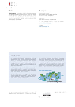 iSbn 978-3-86498-276-7
El autor
Agustín Salvia, Investigador CONICET. Sociólogo. Magister
en Ciencias Políticas y Sociales (UNAM). Doctor en Ciencias
Sociales (El Colegio de México). Director del programa Cambio
Estructural y Desigualdad Social en el Instituto de Investigaci-
ones Gino Germani de la Facultad de Ciencias Sociales de la
Universidad de Buenos Aires.
pie de imprenta
Friedrich-Ebert-Stiftung
Departamento Política Global y Desarrollo
Hiroshimastraße 28 | 10785 Berlin
Responsable
Sarah Ganter, Programa Sindical Global
Tel: ++49-30-269-35-7405 | Fax: ++49-30-269-35-9253
www.fes.de/gewerkschaften
Contacto
andrea.brandis@fes.de
Las opiniones expresadas en esta publicación no reflejan, ne-
cesariamente, los puntos de vista de la Friedrich-Ebert-Stiftung.
Acerca de nosotros
Los sindicatos, los consejos de trabajo y otras formas de
representacíon de los intereses laborales son fundamen-
tales, ya que constituyen una expresión de las libertades
democráticas en una sociedad. Su presencia permite que
un segmento importante de la población articule los res-
pectivos intereses y, de ese modo, contribuye a lograr un
desarrollo social equitativo.
Por lo tanto, a la hora de promover la democracia social en
todo el mundo, una parte integral de los esfuerzos de la
Friedrich-Ebert-Stiftung consiste en fortalecer la represen-
tación de los intereses de los asalariados.
La Friedrich-Ebert-Stiftung intenta garantizar que las po-
siciones sindicales sean incluidas en la toma de decisiones
políticas y económicas, tanto en el lugar de trabajo como a
escala nacional, regional e internacional.
Sin embargo, los sindicatos, los consejos de trabajo y las
otras formas de representación de los intereses laborales
solo podrán alcanzar estos objetivos si funcionan de ma-
nera representativa, democrática, autónoma, competente
y eficiente. Es por ello que una parte importante del apoyo
proporcionado internacionalmente por la Friedrich-Ebert-
Stiftung radica en promover las organizaciones sindicales y
ofrecer un adecuado asesoramiento en este proceso.
www.fes.de/gewerkschaften
 
