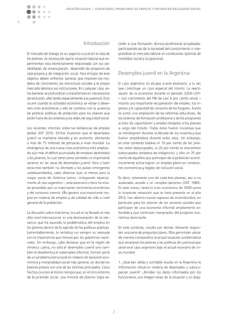 Agustín Salvia | Juventudes, problemas de empleo y riesgos de exclusión social
2
Introducción
El mercado de trabajo es un aspecto crucial en la vida de
los jóvenes. Es reconocido que la situación laboral que ex-
perimentan está estrechamente relacionada con sus po-
sibilidades de emancipación, desarrollo de proyectos de
vida propios y de integración social. Para el logro de este
objetivo deben enfrentar barreras que imponen los mo-
delos de crecimiento, las estructuras sociales y el propio
mercado laboral y sus instituciones. En cualquier caso, es-
tas barreras se profundizan o transforman en mecanismos
de exclusión, afectando especialmente a la juventud. Esto
ocurre cuando la actividad económica se retrae o devie-
nen crisis económicas y ello se combina con la ausencia
de políticas públicas de protección para los jóvenes que
están fuera de los sistemas y las redes de seguridad social.
Los recientes informes sobre las tendencias de empleo
global (OIT 2010, 2011a) muestran que el desempleo
juvenil se mantiene elevado y en aumento, afectando
a más de 75 millones de personas a nivel mundial. La
emergencia de una nueva crisis económica está amplian-
do aún más el déficit acumulado de empleos destinados
a los jóvenes, lo cual tiene como correlato un importante
ascenso en las tasas de desempleo juvenil. Pero si bien
esta crisis también ha afectado a los países emergentes
subdesarrollados, cabe observar que, al menos para la
mayor parte de América Latina –incluyendo especial-
mente al caso argentino –, este escenario crítico ha esta-
do precedido por un importante crecimiento económico
y del consumo interno. Ello generó una importante me-
jora en materia de empleo y de calidad de vida a nivel
general de la población.
La discusión sobre este tema, la cual se ha llevado al más
alto nivel internacional, es una demostración de la rele-
vancia que ha asumido la problemática del empleo en
los jóvenes dentro de la agenda de las políticas públicas.
Lamentablemente, la temática no siempre es valorada
con la importancia que merece por los gobiernos nacio-
nales. Sin embargo, cabe destacar que en la región de
América Latina, no sólo el desempleo juvenil sino tam-
bién el desaliento y el subempleo informal, forman parte
de un problema estructural en materia de exclusión eco-
nómica y marginalidad social más general, en donde los
jóvenes pobres son una de las víctimas principales. Estos
hechos ocurren al mismo tiempo que, en el otro extremo
de la pirámide social, una minoría de jóvenes logra ac-
ceder a una formación técnico-profesional actualizada,
participando así de la sociedad del conocimiento e inte-
grándose al mercado laboral en condiciones óptimas de
movilidad social y ocupacional.
Desempleo juvenil en la Argentina
El caso argentino no escapa a este escenario, a la vez
que constituye un caso especial del mismo. La reacti-
vación de la economía durante el período 2009–2011
– con crecimiento del PBI de casi 9 por ciento anual –
mostró una importante recuperación del empleo, los in-
gresos y la capacidad de consumo de los hogares. A esto
se sumó una ampliación de las reformas educativas, de
los sistemas de formación profesional y de los programas
activos de capacitación y empleo dirigidos a los jóvenes
a cargo del Estado. Todas éstas fueron iniciativas que
se introdujeron durante la década de los noventa y que
fueron ampliándose durante estos años. Sin embargo,
en este contexto todavía el 19 por ciento de los jóve-
nes están desocupados, el 20 por ciento se encuentran
subocupados (empleos de indigencia), y sólo un 35 por
ciento de aquellos que participan de la población econó-
micamente activa logran un empleo pleno en condicio-
nes económicas y legales de inclusión social.
Es decir, solamente uno de cada tres jóvenes, sea o no
asalariado, accede a un »empleo decente« (OIT, 1989).
En este marco, tanto la crisis económica de 2009 como
la incipiente retracción que se hace presente en el año
2012, han abierto nuevos espacios de incertidumbre, en
particular para los jóvenes de los sectores sociales que
participan de una economía informal ampliamente ex-
tendida y que continúan marginados del progreso eco-
nómico dominante.
En este contexto, resulta por demás relevante respon-
der una serie de preguntas claves. Ellas permitirán ubicar
de manera comparativa la actual situación problemática
que atraviesan los jóvenes y las políticas de juventud que
observa el caso argentino bajo el actual escenario de cri-
sis mundial:
1. ¿Qué tan válida y confiable resulta en la Argentina la
información oficial en materia de desempleo y subocu-
pación juvenil? ¿Brindan los datos informados por los
funcionarios una imagen veraz de la situación y un diag-
 