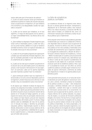 Agustín Salvia | Juventudes, problemas de empleo y riesgos de exclusión social
3
nóstico adecuado para la formulación de políticas?
2. ¿Cuál es la exacta situación social que enfrentan ac-
tualmente los jóvenes en materia de inclusión educativa,
social y ocupacional en la Argentina? ¿En qué medida la
crisis económica y las desigualdades sociales han agra-
vado su situación?
3. ¿Cuáles son las razones que multiplican, en el caso
argentino, el riesgo de desocupación de los jóvenes y
su mayor vulnerabilidad frente a los efectos de las crisis
económicas?
4. ¿Qué medidas ha adoptado el Estado Argentino para
luchar contra el desempleo juvenil, y cuáles han sido y
son los puntos fuertes y débiles en un país en donde la
actividad económica creció con especial intensidad y se
ha retraído menos que en otras economías?
5. ¿Cuáles son los principales programas de capacitación
y empleo que está realizando el Estado Argentino? ¿Por
qué los resultados generados no han sido eficientes en
el cumplimiento de sus objetivos?
6. ¿Cuáles son los roles que le competen actualmente en
la solución de la crisis del empleo juvenil a los diferentes
actores a nivel nacional e internacional en el caso argen-
tino? ¿En particular, cuáles son los aportes específicos
que están haciendo o podrían hacer los sindicatos?
7. ¿Qué contribución podrían hacer los organismos in-
ternacionales en la lucha contra el desempleo juvenil en
la Argentina? ¿Existen líneas de acción efectivas en este
sentido o hay una necesidad de nuevos instrumentos?
Es de esperar que, mediante el esbozo de algunas res-
puestas a las preguntas enunciadas, el presente informe
pueda hacer un aporte que permita profundizar la mira-
da sobre la situación actual y la evolución reciente de los
jóvenes en el mercado de trabajo argentino, así como
exponer de manera crítica las principales intervenciones
que, todavía con bajo impacto, procuran dar respuesta
a la problemática del empleo juvenil. El artículo indaga
además sobre las debilidades del nexo de los jóvenes
con el mercado de trabajo e identifica las principales
respuestas políticas implementadas durante la última
década, destacando no tanto la escasa cobertura de las
mismas sino, principalmente, la debilidad de los supues-
tos de »capital humano« y »mercados competitivos« en
que se fundan tales acciones.
La falta de estadísticas
públicas confiables
Las estadísticas oficiales en la Argentina están afecta-
das por un proceso general de erosión, manipulación y
degradación de la información pública. Esto involucra
tanto a los índices de precios, la evolución del PBI, los
datos sobre el empleo y la calidad de vida, como a la
información necesaria para monitorear y evaluar las po-
líticas públicas que se implementan.
Dicha situación toma forma en dos problemas generales
fundamentales que involucran la calidad de la informa-
ción disponible sobre la situación socio-ocupacional de
los jóvenes. Durante los últimos cinco años, las estadís-
ticas públicas se han visto acotadas y malversadas como
resultado del sometimiento que el organismo estadísti-
co encargado de la elaboración y difusión de dicha in-
formación (Instituto Nacional de Estadísticas y Censos
– INDEC) ha observado en la política comunicacional del
gobierno nacional. En cualquier caso, cabe destacar que
ni ahora ni antes de esta situación la problemática de
los jóvenes ha sido objeto de un particular monitoreo
social por parte de las estadísticas públicas. Pese a que
en la actualidad les resulta aún más difícil, los centros
académicos públicos o privados siguen siendo los encar-
gados de aportar información y elementos de análisis
para diagnosticar e instalar en la agenda pública la pro-
blemática juvenil.
Como parte del mismo proceso, en un marco de crecien-
te desinterés por parte del gobierno nacional por cono-
cer y dar a conocer, monitorear y evaluar los resultados
de las políticas sociales a su cargo – salvo excepciones
vinculadas a temáticas federales como son educación
y salubridad –, también tiene lugar un creciente vacío
de información sectorial tanto en lo concerniente a la
situación socio-ocupacional de los jóvenes, como en el
impacto efectivo de las políticas laborales, los progra-
mas de empleo y la acciones de formación profesional
dirigidas a los mismos. De esta forma, la mayor apertura
que tienen los funcionarios encargados de los progra-
mas para los jóvenes todavía consiste en dar cuenta de
las políticas emprendidas, las metas proyectadas y los
montos a ejecutar, siendo los propios organismos a car-
go de tales políticas los encargados de evaluar y divulgar
los logros alcanzados sin ningún control externo sobre
dicha información.
 