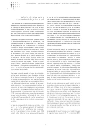 Agustín Salvia | Juventudes, problemas de empleo y riesgos de exclusión social
4
Inclusión educativa, social y
ocupacional en la Argentina actual
Como resultado de los esfuerzos de investigación em-
prendidos por una serie de diversos centros académicos
de investigación, en algunos casos con apoyo de orga-
nismos internacionales, se ofrece a continuación un re-
sumido diagnóstico »no oficial« sobre la situación socio-
educativa y socio-ocupacional que afecta a los jóvenes
argentinos en el actual contexto socio-económico.
Los jóvenes con edades comprendidas entre los 15 y los
24 años representaban en 2010 en la Argentina a 6,8
millones de personas, lo que equivale al 17,1 por ciento
de la población del país. De acuerdo con los censos de
2001 y 2010, durante la última década la población juve-
nil creció en términos absolutos un 4 por ciento, menos
que la población adulta (14 por ciento) y la población
de tercera edad (12 por ciento). Durante este mismo pe-
ríodo, la tasa de actividad de los jóvenes descendió (de
55 por ciento a 45 por ciento), al mismo tiempo que
aumentó la tasa de escolaridad, sobre todo entre las
mujeres. En cualquier caso, todavía 1 de cada 10 adoles-
centes no asiste a la escuela, 2 de cada 10 experimenta
rezago escolar y el 34 por ciento de los jóvenes de entre
los 18 y los 24 años no asiste al nivel secundario de edu-
cación o no lo ha terminado.
El principal motivo de la caída en la tasa de actividad ju-
venil se habría debido a una mayor dedicación exclusiva
de los jóvenes a la educación formal (de 34 por ciento a
40 por ciento); aunque también tuvo lugar un flujo de
mujeres jóvenes pobres hacia la inactividad doméstica,
esto debido particularmente al resultado de la recupe-
ración económica y los programas sociales. En efecto, la
proporción de jóvenes identificadas como amas de casa
se incrementó 2 puntos porcentuales en la última déca-
da, alcanzando al 9,6 por ciento del total de jóvenes en
2010. Estas mujeres jóvenes se encuentran a cargo de
los quehaceres domésticos y del cuidado de hijos u otros
miembros del hogar, percibiendo muchas veces a través
de ellos una ayuda económica mediante programas asis-
tenciales.
La tasa de desocupación de los jóvenes ubicados entre
los 16 y los 24 años casi cuadruplica a la de la población
que se sitúa de los 25 a los 64 años. Esta marcada di-
ferencia ha persistido en niveles elevados desde 2003
hasta la fecha. Cabe mencionar que aunque después de
la crisis de 2001-02 la tasa de desocupación de los jóve-
nes descendió, ésta se ha mantenido en torno al 19 por
ciento, mientras que la tasa de desempleo de los adultos
declinó de manera importante (de 13 por ciento a 5,5
por ciento). Asimismo, las mujeres jóvenes enfrentaban
en 2010 una tasa de desocupación 1,4 veces superior
a la de los varones. A estas tasas de desempleo habría
que sumar el problema de subempleo de subsistencia, el
cual afecta especialmente a los jóvenes de los sectores
más pobres. En total, más del 20 por ciento de los jóve-
nes económicamente activos con edades entre los 16 y
los 24 años se han visto afectados por diferentes formas
de desempleo »oculto«. La crisis de 2010 agravó espe-
cialmente esta situación de desempleo con marginalidad
laboral entre los jóvenes.
Estudios recientes han puestos de manifiesto que – aun
en contextos de ampliación de la demanda – el aumento
en la tasa de escolaridad juvenil no se tradujo en un ac-
ceso a empleos de mejor calidad para todos los jóvenes.
La articulación entre educación y acceso a un empleo
pleno de derechos se distribuye de manera desigual se-
gún el origen social de los jóvenes, ello de manera relati-
vamente independiente del nivel educativo. La fragilidad
que hay en la relación entre educación y empleo queda
en evidencia a partir de la desigual probabilidad de que
jóvenes con las mismas credenciales educativas logren
acceder a empleos de idéntica calidad. Cualquiera que
sea el nivel de calificación de los jóvenes de extracción
social más pobre, son ellos los que acceden a los em-
pleos de mayor inestabilidad y los primeros en ser cesan-
teados durante las coyunturas de crisis.
En este sentido, cabe observar que la mayoría de los jó-
venes desempleados cuentan con experiencia laboral. En
2010, sólo el 34 por ciento de los jóvenes desocupados
eran nuevos ingresantes al mercado de trabajo, mientras
que el 66 por ciento restante había tenido alguna ocupa-
ción anterior. Estos porcentajes indican que el contacto
con el empleo no es el principal problema a vencer, sino
la dificultad para mantenerlo. Asimismo, son los jóvenes
– pero sobre todo los de más bajo origen social y menor
calificación – los que presentan mayor intermitencia en-
tre estados ocupacionales, lo que también está asociado
con la mayor precariedad laboral que generan las varia-
ciones del ciclo económico.
La proporción de asalariados jóvenes no cubiertos por
la seguridad social descendió de 72 por ciento en 2003
 