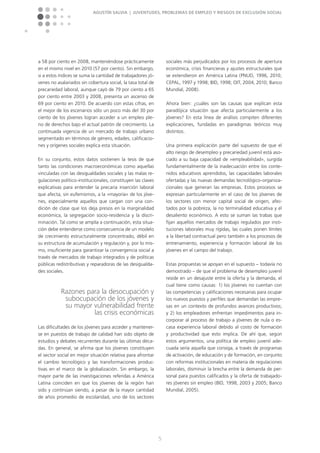 Agustín Salvia | Juventudes, problemas de empleo y riesgos de exclusión social
5
a 58 por ciento en 2008, manteniéndose prácticamente
en el mismo nivel en 2010 (57 por ciento). Sin embargo,
si a estos índices se suma la cantidad de trabajadores jó-
venes no asalariados sin cobertura social, la tasa total de
precariedad laboral, aunque cayó de 79 por ciento a 65
por ciento entre 2003 y 2008, presenta un ascenso de
69 por ciento en 2010. De acuerdo con estas cifras, en
el mejor de los escenarios sólo un poco más del 30 por
ciento de los jóvenes logran acceder a un empleo ple-
no de derechos bajo el actual patrón de crecimiento. La
continuada vigencia de un mercado de trabajo urbano
segmentado en términos de género, edades, calificacio-
nes y orígenes sociales explica esta situación.
En su conjunto, estos datos sostienen la tesis de que
tanto las condiciones macroeconómicas como aquellas
vinculadas con las desigualdades sociales y las malas re-
gulaciones político-institucionales, constituyen las claves
explicativas para entender la precaria inserción laboral
que afecta, sin eufemismos, a la »mayoría« de los jóve-
nes, especialmente aquellos que cargan con una con-
dición de clase que los deja presos en la marginalidad
económica, la segregación socio-residencia y la discri-
minación. Tal como se amplía a continuación, esta situa-
ción debe entenderse como consecuencia de un modelo
de crecimiento estructuralmente concentrado, débil en
su estructura de acumulación y regulación y, por lo mis-
mo, insuficiente para garantizar la convergencia social a
través de mercados de trabajo integrados y de políticas
públicas redistributivas y reparadoras de las desigualda-
des sociales.
Razones para la desocupación y
subocupación de los jóvenes y
su mayor vulnerabilidad frente
las crisis económicas
Las dificultades de los jóvenes para acceder y mantener-
se en puestos de trabajo de calidad han sido objeto de
estudios y debates recurrentes durante las últimas déca-
das. En general, se afirma que los jóvenes constituyen
el sector social en mejor situación relativa para afrontar
el cambio tecnológico y las transformaciones produc-
tivas en el marco de la globalización. Sin embargo, la
mayor parte de las investigaciones referidas a América
Latina coinciden en que los jóvenes de la región han
sido y continúan siendo, a pesar de la mayor cantidad
de años promedio de escolaridad, uno de los sectores
sociales más perjudicados por los procesos de apertura
económica, crisis financieras y ajustes estructurales que
se extendieron en América Latina (PNUD, 1996, 2010;
CEPAL, 1997 y 1998; BID, 1998; OIT, 2004, 2010; Banco
Mundial, 2008).
Ahora bien: ¿cuáles son las causas que explican esta
paradójica situación que afecta particularmente a los
jóvenes? En esta línea de análisis compiten diferentes
explicaciones, fundadas en paradigmas teóricos muy
distintos.
Una primera explicación parte del supuesto de que el
alto riesgo de desempleo y precariedad juvenil está aso-
ciado a su baja capacidad de »empleabilidad«, surgida
fundamentalmente de la inadecuación entre los conte-
nidos educativos aprendidos, las capacidades laborales
ofertadas y las nuevas demandas tecnológico-organiza-
cionales que generan las empresas. Estos procesos se
expresan particularmente en el caso de los jóvenes de
los sectores con menor capital social de origen, afec-
tados por la pobreza, la no terminalidad educativa y el
desaliento económico. A esto se suman las trabas que
fijan aquellos mercados de trabajo regulados por insti-
tuciones laborales muy rígidas, las cuales ponen límites
a la libertad contractual pero también a los procesos de
entrenamiento, experiencia y formación laboral de los
jóvenes en el campo del trabajo.
Estas propuestas se apoyan en el supuesto – todavía no
demostrado – de que el problema de desempleo juvenil
reside en un desajuste entre la oferta y la demanda, el
cual tiene como causas: 1) los jóvenes no cuentan con
las competencias y calificaciones necesarias para ocupar
los nuevos puestos y perfiles que demandan las empre-
sas en un contexto de profundos avances productivos;
y 2) los empleadores enfrentan impedimentos para in-
corporar al proceso de trabajo a jóvenes de nula o es-
casa experiencia laboral debido al costo de formación
y productividad que esto implica. De ahí que, según
estos argumentos, una política de empleo juvenil ade-
cuada sería aquella que consiga, a través de programas
de activación, de educación y de formación, en conjunto
con reformas institucionales en materia de regulaciones
laborales, disminuir la brecha entre la demanda de per-
sonal para puestos calificados y la oferta de trabajado-
res jóvenes sin empleo (BID, 1998, 2003 y 2005; Banco
Mundial, 2005).
 