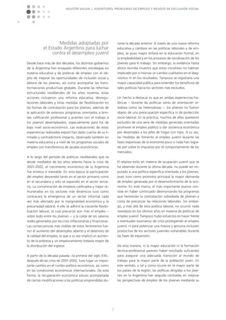 Agustín Salvia | Juventudes, problemas de empleo y riesgos de exclusión social
7
Medidas adoptadas por
el Estado Argentino para luchar
contra el desempleo juvenil
Desde hace más de dos décadas, los distintos gobiernos
de la Argentina han ensayado diferentes estrategias en
materia educativa y de políticas de empleo con el ob-
jeto de mejorar las oportunidades de inclusión social y
laboral de los jóvenes, así como acompañar las trans-
formaciones productivas globales. Durante las reformas
estructurales neoliberales de los años noventa, estas
ac­ciones incluyeron una reforma educativa, desregu-
laciones laborales y otras medidas de flexibilización en
las formas de contratación para los jóvenes, además de
la aplicación de extensos programas orientados a brin-
dar calificación profesional y puentes con el trabajo a
los jóvenes desempleados, espe­cialmente para los de
bajo nivel socio-económico. Las evaluaciones de estas
experiencias realizadas expost han dado cuenta de su li-
mitado y contradictorio impacto, observado también en
materia educativa y a nivel de los programas sociales de
empleo con transferencia de ayudas económicas.
A lo largo del periodo de políticas neoliberales que va
desde mediados de los años setenta hasta la crisis de
2001-2002, el crecimiento económico de la Argentina
fue errático e inestable. En esta época la participación
del empleo descendió tanto en el sector primario como
en el secundario y sólo se expandió en el sector tercia-
rio. La concentración de empleos calificados y mejor re-
munerados en los sectores más dinámicos tuvo como
contracara la emergencia de un sector informal cada
vez más afectado por la marginalidad económica y la
precariedad laboral. A ello se adhirió la creciente flexibi­
lización laboral, la cual precarizó aún más el empleo –
sobre todo entre los jóvenes –, y la caída de los salarios
reales generados por las crisis inflacionarias y financieras.
Las consecuencias más visibles de estos fenómenos fue­
ron el aumento del desempleo abierto y el deterioro de
la calidad del empleo, lo que a su vez implicó un aumen-
to de la pobreza y un empeoramiento todavía mayor de
la distribución del ingreso.
A partir de la década pasada –la primera del siglo XXI-,
después de las crisis de 2001-2002, tuvo lugar un impor-
tante cambio en el rumbo político-económico, así como
en las condiciones económicas internacionales. De esta
forma, la recuperación económica estuvo acompañada
de ciertas modificaciones a las políticas emprendidas du-
rante la década anterior. A través de una nueva reforma
educativa y cambios en las políticas laborales y de em-
pleo, se puso mayor énfasis en la educación formal, en
la empleabilidad y en los procesos de socialización de los
jóvenes para el trabajo. Sin embargo, la evidencia hasta
ahora reunida muestra que estas iniciativas no habrían
implicado por sí mismas un cambio cualitativo en el diag-
nóstico ni en los resultados. Tampoco se registraría una
mayor capacidad pública para extender los beneficios de
tales políticas hacia los sectores más excluidos.
Un hecho a destacar es que en ambas experiencias his-
tóricas – durante las políticas tanto de orientación or-
todoxa como las heterodoxas –, los jóvenes no fueron
objeto de una preocupación específica ni de protección
socio-laboral. En la práctica, muchos de ellos quedaron
excluidos de una serie de medidas generales orientadas
promover el empleo público o dar asistencia económica
por desempleo a los jefes de hogar con hijos. A su vez,
las medidas de fomento al empleo juvenil durante las
fases expansivas de la economía poco o nada han logra-
do por sobre lo impuesto por el comportamiento de los
mercados.
El relativo éxito en materia de ocupación juvenil que se
ha obtenido durante la última década, no puede ser im-
putado a una política específica orientada a los jóvenes,
pues tuvo como promotor principal la mayor demanda
de empleo generada por el desenvolvimiento de la eco-
nomía. En este marco, el más importante avance con-
siste en haber continuado desmontando los programas
que favorecían la contratación subsidiada de jóvenes a
costa de precarizar las relaciones laborales. Sin embar-
go, y más allá de esta política laboral, no ocurrió nada
novedoso en los últimos años en materia de políticas de
empleo juvenil. Tampoco hubo esfuerzos en hacer frente
a eventuales escenarios de crisis protegiendo el empleo
juvenil, ni para potenciar una masiva y genuina inclusión
productiva de los sectores juveniles vulnerables durante
las fases de expansión.
De esta manera, ni la mayor educación ni la formación
técnica-profesional parecen haber resultado suficientes
para asegurar una adecuada transición al mundo de
trabajo para la mayor parte de la población joven. En
este sentido, y tal y como ocurre en la mayor parte de
los países de la región, las políticas dirigidas a los jóve-
nes en la Argentina han seguido centradas en mejorar
las perspectivas de empleo de los jóvenes mediante su
 