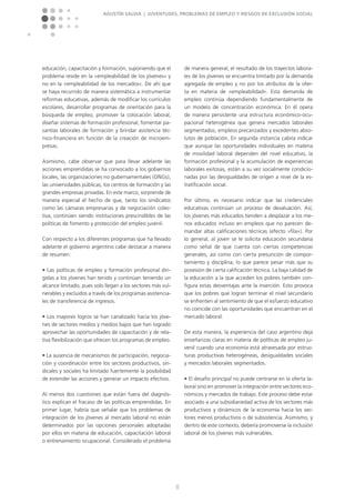 Agustín Salvia | Juventudes, problemas de empleo y riesgos de exclusión social
8
educación, capacitación y formación, suponiendo que el
problema reside en la »empleabilidad de los jóvenes« y
no en la »empleabilidad de los mercados«. De ahí que
se haya recurrido de manera sistemática a instrumentar
reformas educativas, además de modificar los currículos
escolares, desarrollar programas de orientación para la
búsqueda de empleo, promover la colocación laboral,
diseñar sistemas de formación profesional, fomentar pa-
santías laborales de formación y brindar asistencia téc-
nico-financiera en función de la creación de microem-
presas.
Asimismo, cabe observar que para llevar adelante las
acciones emprendidas se ha convocado a los gobiernos
locales, las organizaciones no gubernamentales (ONGs),
las universidades públicas, los centros de formación y las
grandes empresas privadas. En este marco, sorprende de
manera especial el hecho de que, tanto los sindicatos
como las cámaras empresarias y de negociación colec-
tiva, continúen siendo instituciones prescindibles de las
políticas de fomento y protección del empleo juvenil.
Con respecto a los diferentes programas que ha llevado
adelante el gobierno argentino cabe destacar a manera
de resumen:
n Las políticas de empleo y formación profesional diri-
gidas a los jóvenes han tenido y continúan teniendo un
alcance limitado, pues solo llegan a los sectores más vul-
nerables y excluidos a través de los programas asistencia-
les de transferencia de ingresos.
n Los mayores logros se han canalizado hacia los jóve-
nes de sectores medios y medios bajos que han logrado
aprovechar las oportunidades de capacitación y de rela-
tiva flexibilización que ofrecen los programas de empleo.
n La ausencia de mecanismos de participación, negocia-
ción y coordinación entre los sectores productivos, sin-
dicales y sociales ha limitado fuertemente la posibilidad
de extender las acciones y generar un impacto efectivo.
Al menos dos cuestiones que están fuera del diagnós-
tico explican el fracaso de las políticas emprendidas. En
primer lugar, habría que señalar que los problemas de
integración de los jóvenes al mercado laboral no están
determinados por las opciones personales adoptadas
por ellos en materia de educación, capacitación laboral
o entrenamiento ocupacional. Considerado el problema
de manera general, el resultado de los trayectos labora-
les de los jóvenes se encuentra limitado por la demanda
agregada de empleo y no por los atributos de la ofer-
ta en materia de »empleabilidad«. Esta demanda de
empleo continúa dependiendo fundamentalmente de
un modelo de concentración económica. En él opera
de manera persistente una estructura económico-ocu-
pacional heterogénea que genera mercados laborales
segmentados, empleos precarizados y excedentes abso-
lutos de población. En segunda instancia cabría indicar
que aunque las oportunidades individuales en materia
de movilidad laboral dependen del nivel educativo, la
formación profesional y la acumulación de experiencias
laborales exitosas, están a su vez socialmente condicio-
nadas por las desigualdades de origen a nivel de la es-
tratificación social.
Por último, es necesario indicar que las credenciales
educati­vas continúan un proceso de devaluación. Así,
los jóvenes más educados tienden a desplazar a los me-
nos educados incluso en empleos que no parecen de-
mandar altas calificaciones técni­cas (efecto »fila«). Por
lo general, al joven se le solicita educación secundaria
como señal de que cuenta con ciertas competencias
generales, así como con cierta presunción de compor-
tamiento y disciplina, lo que parece pesar más que su
posesión de cierta calificación técnica. La baja calidad de
la educación a la que acceden los pobres también con-
figura estas desventajas ante la inserción. Esto provoca
que los pobres que logran terminar el nivel secundario
se enfrenten al sentimiento de que el esfuerzo educativo
no coincide con las oportunidades que encuentran en el
mercado laboral.
De esta manera, la experiencia del caso argentino deja
enseñanzas claras en materia de políticas de empleo ju-
venil cuando una economía está atravesada por estruc-
turas productivas heterogéneas, desigualdades sociales
y mercados laborales segmentados.
n El desafío principal no puede centrarse en la oferta la-
boral sino en promover la integración entre sectores eco-
nómicos y mercados de trabajo. Este proceso debe estar
asociado a una subsidiariedad activa de los sectores más
productivos y dinámicos de la economía hacia los sec-
tores menos productivos o de subsistencia. Asimismo, y
dentro de este contexto, debería promoverse la inclusión
laboral de los jóvenes más vulnerables.
 