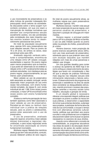 Pinho, M.D. et al.

Revista Brasileira de Estudos de População, v.19, n.2, jul./dez. 2002

o uso inconsistente de preservativos e os
altos índices de gravidez indesejada têm
preocupado vários setores da sociedade.
As discussões sobre o tema surgem num
contexto complexo, em que ora visam a
manutenção de medidas normativas que
atendam aos comportamentos sexuais
socialmente aceitos, ora são ponderadas
pela constatação dos reais impactos que
tais eventos acabam tendo no desenvolvimento psicossocial dos jovens.
Do total da população sexualmente
ativa, apenas 24% usou preservativos nas
suas relações sexuais. Para os jovens de
16 a 24 anos, de ambos os sexos, esse
percentual sobe para 46%.
Analisado segundo variáveis estruturais e comportamentais, encontrou-se
uma relação entre UP, estado conjugal,
escolaridade e raça/cor. Os jovens negros
usam menos preservativo que os brancos,
o que pode ser observado ao se analisar a
relação entre o UP e praticamente todas as
variáveis estudadas, com destaque para as
jovens negras, proporcionalmente, as que
menos usam preservativos.
Maior adesão ao uso de preservativo
está associada ao estado conjugal, sendo
observada maior proporção de uso entre
os(as) não-unidos(as), com ensino fundamental completo, de classe D, com renda
individual de até 1 SM. Entre os(as) jovens
unidos(as), o maior UP foi encontrado entre
os(as) jovens com ensino fundamental
completo.
A baixa ou nenhuma percepção de risco
também apareceu como fator associado à
maior adesão ao uso de preservativo.
Perceber-se em baixo ou nenhum risco
individual com a prática de relações
sexuais, para os jovens e adolescentes,
parece estar associado com o uso de
preservativo.
O uso de preservativo, analisado
segundo raça/cor, encontrou maior adesão
dos(as) brancos(as) e negros(as) nãounidos(as), e para os(as) negros(as) ainda
foi encontrada associação ao ensino
fundamental incompleto.
Mulheres negras: Metade dos membros
deste grupo tem vida sexual ativa, contudo,
poucas relataram prática de sexo seguro.

Do total de jovens sexualmente ativas, as
mulheres negras que usam preservativos
representam apenas 16%.
Mulheres brancas: mantêm vida sexual
em maior proporção do que as negras, com
parceiros usuários de preservativo, e
assumem a posição de cônjuges em maior
medida.
Homens negros: o principal preditor
para o UP foi a posição de filhos na família;
o uso cai pela metade quando os jovens
estão na posição de chefes, possivelmente
já unidos.
Homens brancos: maior proporção de
jovens brancos sexualmente ativos (33%),
com uso mais acentuado de preservativo,
sobretudo para os que praticam sexo oral,
com exceção daqueles que mantêm
relações com mais de um(a) parceiro(a) e
relatam usar drogas.
Um dos grandes desafios para conter
o avanço da epidemia de AIDS hoje é ter
como enfoque o desenvolvimento de estratégias que levem em consideração o fato
de que a adoção de práticas individuais
mais seguras nas relações sexuais está
intimamente relacionada a fatores estruturais. O desenvolvimento de programas de
prevenção e assistência na área da saúde
deve considerar as desigualdades estruturais, visando promover o acesso das populações carentes a recursos sociais como
trabalho, educação e geração de renda.
A um desafio global é necessário
oferecer uma resposta integral: políticas que
encorajem os jovens a avaliar os riscos em
suas práticas, a desenvolver a capacidade
de tomar suas próprias decisões, a planejar
seus projetos, a participar de forma ativa da
vida da sua comunidade, a ocupar o tempo
livre com alternativas sensíveis culturalmente; políticas que permitam aos jovens
conciliar a vida profissional com a trajetória
educacional e saber como buscar os apoios
necessários no exercício de seus direitos.
Usando como referencial o conceito de
vulnerabilidade, os programas educativos
nas áreas da saúde e da educação devem
descolar-se de ações de caráter exclusivamente informativo para buscar promover
a emancipação dos jovens tendo como enfoque a determinação de fatores econômicos,

292

RBEP_19_v2_08fev2003.p65

292

14/02/03, 16:29

 