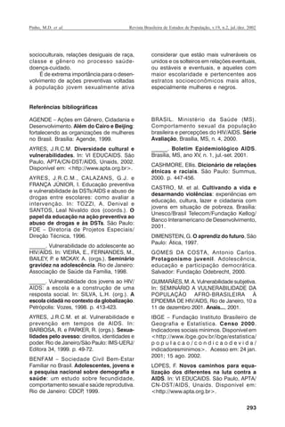 Pinho, M.D. et al.

Revista Brasileira de Estudos de População, v.19, n.2, jul./dez. 2002

socioculturais, relações desiguais de raça,
classe e gênero no processo saúdedoença-cuidado.
É de extrema importância para o desenvolvimento de ações preventivas voltadas
à população jovem sexualmente ativa

considerar que estão mais vulneráveis os
unidos e os solteiros em relações eventuais,
ou estáveis e eventuais, e aqueles com
maior escolaridade e pertencentes aos
estratos socioeconômicos mais altos,
especialmente mulheres e negros.

Referências bibliográficas
AGENDE – Ações em Gênero, Cidadania e
Desenvolvimento. Além do Cairo e Beijing:
fortalecendo as organizações de mulheres
no Brasil. Brasília: Agende, 1999.

BRASIL. Ministério da Saúde (MS).
Comportamento sexual da população
brasileira e percepções do HIV/AIDS. Série
Avaliação, Brasília, MS, n. 4, 2000.

AYRES, J.R.C.M. Diversidade cultural e
vulnerabilidades. In: VI EDUCAIDS. São
Paulo, APTA/CN-DST/AIDS, Unaids, 2002.
Disponível em: <http://www.apta.org.br>.

______. Boletim Epidemiológico AIDS.
Brasília, MS, ano XV, n. 1, jul.-set. 2001.

AYRES, J.R.C.M., CALAZANS, G.J. e
FRANÇA JÚNIOR, I. Educação preventiva
e vulnerabilidade às DSTs/AIDS e abuso de
drogas entre escolares: como avaliar a
intervenção. In: TOZZI, A. Denival e
SANTOS, Leal Nivaldo dos (coords.). O
papel da educação na ação preventiva ao
abuso de drogas e às DSTs. São Paulo:
FDE – Diretoria de Projetos Especiais/
Direção Técnica, 1996.
______. Vulnerabilidade do adolescente ao
HIV/AIDS. In: VIEIRA, E., FERNANDES, M.,
BAILEY, P e MCKAY, A. (orgs.). Seminário
.
gravidez na adolescência. Rio de Janeiro:
Associação de Saúde da Família, 1998.

CASHMORE, Ellis. Dicionário de relações
étnicas e raciais. São Paulo: Summus,
2000. p. 447-456.
CASTRO, M. et al. Cultivando a vida e
desarmando violências: experiências em
educação, cultura, lazer e cidadania com
jovens em situação de pobreza. Brasília:
Unesco/Brasil Telecom/Fundação Kellog/
Banco Interamericano de Desenvolvimento,
2001.
DIMENSTEIN, G. O aprendiz do futuro. São
Paulo: Ática, 1997.
GOMES DA COSTA, Antonio Carlos.
Protagonismo juvenil. Adolescência,
educação e participação democrática.
Salvador: Fundação Odebrecht, 2000.

______. Vulnerabilidade dos jovens ao HIV/
AIDS: a escola e a construção de uma
resposta social. In: SILVA, L.H. (org.). A
escola cidadã no contexto da globalização.
Petrópolis: Vozes, 1998. p. 413-423.

GUIMARÃES, M. A. Vulnerabilidade subjetiva.
In: SEMINÁRIO A VULNERABILIDADE DA
POPULAÇÃO AFRO-BRASILEIRA À
EPIDEMIA DE HIV/AIDS, Rio de Janeiro, 10 a
11 de dezembro 2001. Anais..., 2001.

AYRES, J.R.C.M. et al. Vulnerabilidade e
prevenção em tempos de AIDS. In:
BARBOSA, R. e PARKER, R. (orgs.). Sexualidades pelo avesso: direitos, identidades e
poder. Rio de Janeiro/São Paulo: IMS-UERJ/
Editora 34, 1999. p. 49-72.

IBGE – Fundação Instituto Brasileiro de
Geografia e Estatística. Censo 2000.
Indicadores sociais mínimos. Disponível em
<http://www.ibge.gov.br/ibge/estatistica/
populacao/condicaodevida/
indicadoresminimos>. Acesso em: 24 jan.
2001; 15 ago. 2002.

BENFAM – Sociedade Civil Bem-Estar
Familiar no Brasil. Adolescentes, jovens e
a pesquisa nacional sobre demografia e
saúde: um estudo sobre fecundidade,
comportamento sexual e saúde reprodutiva.
Rio de Janeiro: CDCP 1999.
,

LOPES, F. Novos caminhos para equalização dos diferentes na luta contra a
AIDS. In: VI EDUCAIDS. São Paulo, APTA/
CN-DST/AIDS, Unaids. Disponível em:
<http://www.apta.org.br>.
293

RBEP_19_v2_08fev2003.p65

293

14/02/03, 16:29

 