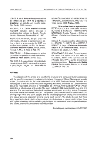 Pinho, M.D. et al.

Revista Brasileira de Estudos de População, v.19, n.2, jul./dez. 2002

LOPES, F. et al. Auto-atribuição de risco
de infecção por HIV na população
brasileira: um estudo com recorte racial.
São Paulo, 2002 (mimeo).
MADEIRA, F. R. Quem mandou nascer
mulher? Estudos sobre criança e
adolescentes pobres do Brasil. Rio de
Janeiro: Rosa dos Tempos/Unicef, 1997.
MERCHÁN-HAMANN, Edgar. Grau de
informação, atitudes e representações sobre o risco e a prevenção de AIDS em
adolescentes pobres do Rio de Janeiro.
Cadernos de Saúde Pública, Rio de Janeiro,
Fiocruz, n. 11, v. 3, 1995. p. 463-478.
PERPÉTUO, I. H. O. Raça e acesso às ações
prioritárias na agenda de saúde reprodutiva.
Jornal da Rede Saúde, 22 nov. 2000.
PINHO, M. D. G. Aspectos da vulnerabilidade
da epidemia de AIDS – vulnerabilidade entre
a população negra. In: SEMINÁRIO

RELAÇÕES RACIAIS NO MERCADO DE
TRABALHO, Belo Horizonte, PUC-MG, 11 a
13 de março, 1998. Anais..., 1998.
______. Cidadania e direitos reprodutivos.
In: ADVOCACY EM DIREITOS REPRODUTIVOS E SEXUAIS – WORKSHOPS
NACIONAIS. Brasília: Agende – Ações em
Gênero, Cidadania e Desenvolvimento,
1999.
SEIXAS, A. Abuso sexual na adolescência.
In: SCHOR, N., MOTA, M. e CASTELO
BRANCO, V. (orgs.). Cadernos Juventude,
Saúde e Desenvolvimento. Brasília:
Ministério da Saúde, v. 1.,1999.
SZWARCWALD, C. L. et al. Comportamento
de risco dos conscritos do exército
brasileiro, 1998: uma apreciação da
infecção pelo HIV segundo diferenciais
socioeconômicos. Cadernos de Saúde
Pública, Rio de Janeiro, Fiocruz, n. 16 (supl.
1), 2000. p. 113-128.

Abstract
The objective of this article is to identify the structural and behavioral factors associated
with the use of condoms among adolescents between the ages of 16 and 24 who were sexually
active 12 months prior to the data collection for the 1988 Study on Sexual Behavior and
Percepções of the Brazilian Population regarding HIV/AIDS [Pesquisa do Comportamento
Sexual da População Brasileira e Percepções do HIV/AIDS,1998] (Cebrap/PCN-DST/AIDS),
according to ethnic group and gender. The study included 9,322 students (59% men and 41%
women). The structural and behavioral variables were treated according to the Chisquared
Automatic Interaction Detector model. The greatest proportion of condom users was found
among single white and black people, and the smallest proportion among those with stable
and casual partners, especially among young black women. The study showed that those
living together in stable relationships or single people in stable or casual relationships, those
with higher schooling, and those belonging to higher socioeconomic strata, especially women
and blacks, are more vulnerable to unprotected sex.
Enviado para publicação em 25/11/2002.

294

RBEP_19_v2_08fev2003.p65

294

14/02/03, 16:29

 