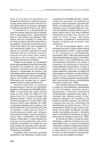 Pinho, M.D. et al.

Revista Brasileira de Estudos de População, v.19, n.2, jul./dez. 2002

entre 15 e 24 anos se concentram na
categoria de óbitos por violência conjunta,
ou seja, esses jovens morrem mais por causas decorrentes de homicídios, agressões
e acidentes de trânsito (Castro et al., 2001).
A inexistência ou a precariedade de
espaços de lazer, esporte e cultura voltados
para a população jovem, especialmente
para os mais pobres, que ofereçam alternativas reais de ocupação do tempo livre
de modo produtivo, permitindo-lhes fazer o
que gostam – já que boa parcela dos jovens
nessa faixa etária não está trabalhando,
nem estudando (Castro et al., 2001) –, é
apenas um exemplo indicativo do quão
adversas são as condições sociais e
culturais em que vivem esses jovens,
tornando-os, em sua maioria, vítimas de
acentuado processo de exclusão.
Próprias da juventude, as inquietações
diante das expectativas de convívio para além
da família, de constituir-se como pessoa
autônoma, consciente dos seus direitos e
deveres, a necessidade de construir uma
identidade positiva e de exercer a sexualidade
de forma responsável e livre de coerção, são
alguns dos desafios adicionais a serem
enfrentados por aqueles que se responsabilizem pela formação desses jovens.
Conforme apontado na pesquisa
Comportamento Sexual da População
Brasileira e Percepções do HIV/AIDS (Brasil,
2000), a vida sexual dos jovens inicia-se
cada vez mais cedo. Em 1998, 61% dos
jovens entre 16 e 19 anos já haviam tido
relações sexuais e 40,2% as tiveram pela
primeira vez antes dos 15 anos (46,7% dos
homens e 32,3% das mulheres). Em 1984,
a proporção daqueles que iniciaram a vida
sexual antes dos 15 anos era de 35,2% para
os rapazes e 13,6% para as moças. A
mesma pesquisa mostra que, comparativamente aos adultos, os jovens tendem a
utilizar mais o preservativo nas relações
sexuais. Ainda assim, a maior adesão dos
jovens ao uso do preservativo não se tem
mostrado consistente, na medida em que
essa parcela da população vem apresentando aumento nas taxas de fecundidade e
incidência do HIV/AIDS.
A ausência, até o momento, do recorte
racial/étnico nas estatísticas oficiais sobre

a epidemia do HIV/AIDS dificulta o conhecimento do processo de expansão da
epidemia nesse segmento populacional.
Porém, se entendermos a idéia de vulnerabilidade como impossibilidade de exercício de cidadania, pode-se afirmar que os
jovens negros são os que mais enfrentam
problemas de acesso aos serviços em
todos os níveis, já que, visto dessa
perspectiva, apresentam características
sociais e culturais que os tornam mais
vulneráveis.
No caso da população negra, o meio
ambiente que exclui e nega o direito natural
de pertencimento coloca o negro brasileiro em condições de vulnerabilidade
(Guimarães, 2001). Além da inserção social
desqualificada/desvalorizada (vulnerabilidade social) e da invisibilidade de suas
necessidades específicas nas ações e
programas de assistência e prevenção
(vulnerabilidade programática), homens e
mulheres negros vivem em um constante
estado defensivo. Esse efeito cumulativo de
desvantagens individuais, sociais e políticas
pode provocar comportamentos inadequados, doenças psíquicas e psicossociais,
além das doenças físicas (vulnerabilidade
individual) (Lopes et al., 2002).
Para operacionalizar sua interpretação,
a noção de vulnerabilidade é apresentada
em três dimensões: individual, social e
programática. A dimensão individual da
vulnerabilidade, explorada neste artigo, é
resultado das relações sociais e interpessoais desiguais. Ao considerar uma
pessoa vulnerável, estamos nos referindo
a alguém que não tem consciência da
possibilidade de infectar-se com o HIV ou
de adoecer por AIDS, ou que, embora consciente, não é capaz de elaborar (e implementar) estratégias eficazes e eficientes
para o enfrentamento da doença ou para a
prevenção da infecção (Lopes et al., 2002).
No campo da AIDS, a noção de vulnerabilidade é definida sinteticamente por
Ayres (2002) como “o conjunto de aspectos
individuais e coletivos relacionados ao grau
e modo de exposição ao HIV ou adoecimento pelo mesmo e, de modo indissociável,
ao maior ou menor acesso a recursos adequados para se proteger de ambos”.

278

RBEP_19_v2_08fev2003.p65

278

14/02/03, 16:29

 