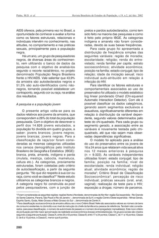 Pinho, M.D. et al.

Revista Brasileira de Estudos de População, v.19, n.2, jul./dez. 2002

AIDS oferece, pela primeira vez no Brasil, a
oportunidade de conhecer e avaliar a forma
como os fatores estruturais, relacionais e
individuais intervêm no conhecimento, nas
atitudes, no comportamento e nas práticas
sexuais, principalmente para a população
negra.
Há um ano, um grupo de pesquisadores
negros, de diversas áreas do conhecimento, vem utilizando o banco de dados da
pesquisa com o objetivo de analisá-los
segundo o recorte racial/étnico, no projeto
denominado População Negra Brasileira
frente o HIV/AIDS. Vale salientar que 43,9%
da amostra são autodeclarados negros e
51,5% são auto-identificados como nãonegros, tornando possível estabelecer um
contraponto, segundo cor ou raça, na análise
dos resultados.
A pesquisa e a população jovem
O presente artigo volta-se para os
dados relativos aos jovens da amostra, que
correspondem a 26% do total da população
pesquisada. Com o objetivo de descrever o
perfil dos 14.826 jovens estudados, a
população foi dividida em quatro grupos, a
saber: jovens brancos; jovens negros;
jovens brancas; jovens negras. Para a
classificação de raça/cor foram consideradas as mesmas categorias utilizadas
nos censos demográficos pelo Instituto
Brasileiro de Geografia e Estatística (IBGE):
branca, preta, amarela, indígena e parda
(mulata, mestiça, cabocla, mameluca,
cafuza etc.). As categorias, previamente
estruturadas, foram coletadas pelo critério
de autoclassificação, a partir da seguinte
pergunta: “No que diz respeito à sua cor ou
raça, como você se classifica?” Neste estudo
utilizamos as categorias brancos e negros.
A categoria negro foi construída ex-post
pelos pesquisadores, com a junção de

pretos e pardos autodeclarados, como tem
sido feito na maioria das pesquisas e como
é feito pelo próprio IBGE. As categorias
indígena e amarelo não foram consideradas, devido às suas baixas freqüências.
Para cada grupo foi apresentada a
distribuição de freqüência simples das
seguintes variáveis: região de moradia;
escolaridade; religião; renda do entrevistado; renda familiar per capita; estrato
socioeconômico; atividade econômica;
posição na família; estado conjugal; tipo de
relação; idade da iniciação sexual; risco
individual auto-atribuído em relação à
infecção do HIV.
Para identificar os fatores estruturais e
comportamentais associados ao uso de
preservativo foi utilizado o modelo estatístico
log linear ponderado Chaid (Chi-squared
Automatic Interaction Detector). Com ele é
possível classificar os dados categóricos,
gerando assim segmentos exclusivos e
exaustivos, significativamente diferentes em
relação à distribuição da variável dependente, segundo valores determinados pelo
teste do chi-quadrado. Para cada grupo ou
segmento gerado, a associação entre as
variáveis é novamente testada pelo chiquadrado, até que não sejam mais observadas dependências significativas.
O modelo foi aplicado para a análise
do uso do preservativo entre os jovens de
16 a 24 anos que relataram vida sexual ativa
nos 12 meses anteriores à pesquisa
(n = 9.322). As variáveis independentes
utilizadas foram: estado conjugal; tipo de
família; posição na família; nível de
escolaridade; renda individual; religião
atual; atividade econômica; região de
moradia2; Critério Brasil de Classificação
Socioeconômica 3 ; percepção de risco
individual; práticas sexuais (oral, anal,
vaginal); realização de teste para o HIV;
exposição a drogas; número de parceiros.

2
Foram consideradas as seguintes regiões: regiões Norte e Nordeste, denominadas de Nor Nor; região Sul expandida – Rio Grande
do Santa Catarina, Paraná, São Paulo e Rio de Janeiro –, denominada de Sul X; e região Centro-Oeste expandida – Minas Gerais,
Espírito Santo, Goiás, Mato Grosso e Mato Grosso do Sul –, denominada de Centro X.
3
Para classificação socioeconômica da amostra utilizou-se o novo Critério Brasil. Nele são associados valores ao número de bens
de consumo existentes no domicílio e ao nível de instrução do chefe da família e/ou pessoa de referência. Também são considerados, para essa classificação, o número de automóveis de passeio e o número de empregada(s) mensalista(s). Este novo critério
de pontuação permite maior aproximação da realidade socioeconômica dos(as) entrevistados(as). Os grupos sociais são criados
segundo a seguinte pontuação: Classe A, entre 25 e 43 pontos; Classe B, entre 17 e 24 pontos; Classe C, de 11 a 16 pontos; Classe
D, de 6 a 10 pontos, e Classe E, menor que 6 pontos.

280

RBEP_19_v2_08fev2003.p65

280

14/02/03, 16:29

 
