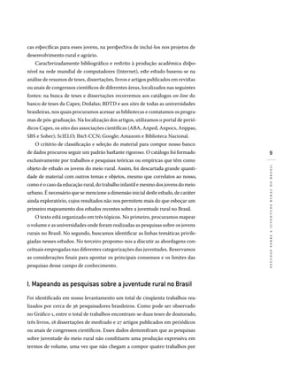 estudossobreajuventuderuralnobrasil
cas específicas para esses jovens, na perspectiva de incluí-los nos projetos de
desenvolvimento rural e agrário.
Caracterizadamente bibliográfico e restrito à produção acadêmica dispo-
nível na rede mundial de computadores (Internet), este estudo baseou-se na
análise de resumos de teses, dissertações, livros e artigos publicados em revistas
ou anais de congressos científicos de diferentes áreas, localizados nas seguintes
fontes: na busca de teses e dissertações recorremos aos catálogos on-line do
banco de teses da Capes; Dedalus; BDTD e aos sites de todas as universidades
brasileiras, nos quais procuramos acessar as bibliotecas e contatamos os progra-
mas de pós-graduação. Na localização dos artigos, utilizamos o portal de perió-
dicos Capes, os sites das associações científicas (Aba, Anped, Anpocs, Anppas,
SBS e Sober); ScIELO; Ibict-CCN; Google; Amazom e Biblioteca Nacional.
O critério de classificação e seleção do material para compor nosso banco
de dados procurou seguir um padrão bastante rigoroso. O catálogo foi formado
exclusivamente por trabalhos e pesquisas teóricas ou empíricas que têm como
objeto de estudo os jovens do meio rural. Assim, foi descartada grande quanti-
dade de material com outros temas e objetos, mesmo que correlatos ao nosso,
como é o caso da educação rural, do trabalho infantil e mesmo dos jovens do meio
urbano. É necessário que se mencione a dimensão inicial deste estudo, de caráter
ainda exploratório, cujos resultados não nos permitem mais do que esboçar um
primeiro mapeamento dos estudos recentes sobre a juventude rural no Brasil.
O texto está organizado em três tópicos. No primeiro, procuramos mapear
o volume e as universidades onde foram realizadas as pesquisas sobre os jovens
rurais no Brasil. No segundo, buscamos identificar as linhas temáticas privile-
giadas nesses estudos. No terceiro propomo-nos a discutir as abordagens con-
ceituais empregadas nas diferentes categorizações das juventudes. Reservamos
as considerações finais para apontar os principais consensos e os limites das
pesquisas desse campo de conhecimento.
I. Mapeando as pesquisas sobre a juventude rural no Brasil
Foi identificado em nosso levantamento um total de cinqüenta trabalhos rea­
li­zados por cerca de 36 pesquisadores brasileiros. Como pode ser observado
no Gráfico 1, entre o total de trabalhos encontram-se duas teses de doutorado,
três livros, 18 dissertações de mestrado e 27 artigos publicados em periódicos
ou anais de congressos científicos. Esses dados demonstram que as pesquisas
sobre juventude do meio rural não constituem uma produção expressiva em
termos de volume, uma vez que não chegam a compor quatro trabalhos por
 
