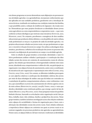 17
estudossobreajuventuderuralnobrasil
rem desses programas os jovens demonstram mais disposição em permanecer
nas atividades agrícolas e ou agroindustriais, incorporam conhecimentos que
são aplicados em suas unidades produtivas, geralmente com a introdução de
novas técnicas, resultando em mudanças nas condições materiais das famílias,
o que possibilita assim a redução da tendência de migração e da evasão esco-
lar. Demonstram que esses projetos fortalecem as identidades desses jovens
como agricultores ou como empreendedores e empresários rurais – o que varia
conforme as bases ideológicas que motivam essas iniciativas (Estevam, 2001;
Manhani, 2000). No conjunto, percebemos a emergência de dois modelos
educacionais que produzem efeitos distintos: a escola pública de matriz urbana,
onde predominam as moças e os projetos de saída da atividade agrícola, e os
projetos educacionais voltados aos jovens rurais, em que predominam os rapa-
zes e o incentivo à fixação do jovem no campo. Em ambas as abordagens dessa
temática, percebemos a influência da socialização dos jovens no processo edu-
cacional e sua disposição de permanência no campo e na atividade agrícola.
Entre os estudos do grupo temático 2) Juventude, Identidades e Ação Co-
letiva predominam análises voltadas à participação e à construção das iden-
tidades sociais dos jovens em contextos de assentamentos rurais de reforma
agrária. São estudos que demonstram a heterogeneidade existente entre esses
jovens, abordando seus comportamentos e estilos de vida, sua participação na
organização e nos espaços formais do assentamento, assim como a constituição
de iniciativas de auto-organização e representação entre estes (Castro, 2003;
Chaves, 2003; Copa, 2002). Em comum, os diferentes trabalhos preocupam-
se com aspectos relativos à construção das identidades coletivas dos jovens
por meio de duas estratégias de análise: uma que dá ênfase aos contrastes ou
à assimilação de padrões comportamentais urbanos, como vestimentas e mú-
sica, que assemelham os jovens dos assentamentos de reforma agrária com os
do meio urbano (Benevenuto, 2003(a), 2003(b); Vieira, 2002), e outra que
aborda a identidade como construção política, que emerge a partir da luta de
classes (Branco, 2003; Holanda, 2000). Essas pesquisas tratam de questões
bastante diversas, buscando as articulações entre organização social, luta po-
lítica, trabalho, lazer, vida cotidiana, família e perspectivas dos jovens. Nesse
grupo temático, também incluímos investigações acerca das relações existentes
entre espaços de sociabilidade e formas de organização para o lazer, com a
afirmação das identidades sociais dos jovens rurais. Esses estudos enfatizam
a importância desses espaços em contextos nos quais os jovens rurais se en-
contram engajados em processos produtivos não agrícolas ou agroindustriais.
Nesses casos, os espaços lúdicos e de lazer renovam e reafirmam as identidades
 