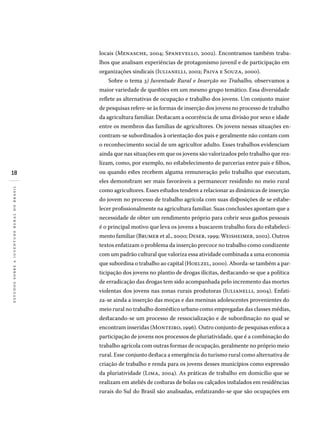 18
estudossobreajuventuderuralnobrasil
locais (Menasche, 2004; Spanevello, 2002). Encontramos também traba-
lhos que analisam experiências de protagonismo juvenil e de participação em
organizações sindicais (Iulianelli, 2002; Paiva e Souza, 2000).
Sobre o tema 3) Juventude Rural e Inserção no Trabalho, observamos a
maior variedade de questões em um mesmo grupo temático. Essa diversidade
reflete as alternativas de ocupação e trabalho dos jovens. Um conjunto maior
de pesquisas refere-se às formas de inserção dos jovens no processo de trabalho
da agricultura familiar. Destacam a ocorrência de uma divisão por sexo e idade
entre os membros das famílias de agricultores. Os jovens nessas situações en-
contram-se subordinados à orientação dos pais e geralmente não contam com
o reconhecimento social de um agricultor adulto. Esses trabalhos evidenciam
ainda que nas situações em que os jovens são valorizados pelo trabalho que rea­
lizam, como, por exemplo, no estabelecimento de parcerias entre pais e filhos,
ou quando estes recebem alguma remuneração pelo trabalho que executam,
eles demonstram ser mais favoráveis a permanecer residindo no meio rural
como agricultores. Esses estudos tendem a relacionar as dinâmicas de inserção
do jovem no processo de trabalho agrícola com suas disposições de se estabe-
lecer profissionalmente na agricultura familiar. Suas conclusões apontam que a
necessidade de obter um rendimento próprio para cobrir seus gastos pessoais
é o principal motivo que leva os jovens a buscarem trabalho fora do estabeleci-
mento familiar (Brumer et al., 2000; Deser, 1999; Weisheimer, 2002). Outros
textos enfatizam o problema da inserção precoce no trabalho como condizente
com um padrão cultural que valoriza essa atividade combinada a uma economia
que subordina o trabalho ao capital (Hoelzel, 2000). Aborda-se também a par-
ticipação dos jovens no plantio de drogas ilícitas, destacando-se que a política
de erradicação das drogas tem sido acompanhada pelo incremento das mortes
violentas dos jovens nas zonas rurais produtoras (Iulianelli, 2004). Enfati-
za-se ainda a inserção das moças e das meninas adolescentes provenientes do
meio rural no trabalho doméstico urbano como empregadas das classes médias,
destacando-se um processo de ressocialização e de subordinação no qual se
encontram inseridas (Monteiro, 1996). Outro conjunto de pesquisas enfoca a
participação de jovens nos processos de pluriatividade, que é a combinação do
trabalho agrícola com outras formas de ocupação, geralmente no próprio meio
rural. Esse conjunto destaca a emergência do turismo rural como alternativa de
criação de trabalho e renda para os jovens desses municípios como expressão
da pluriatividade (Lima, 2004). As práticas de trabalho em domicílio que se
realizam em ateliês de costuras de bolas ou calçados instalados em residências
rurais do Sul do Brasil são analisadas, enfatizando-se que são ocupações em
 