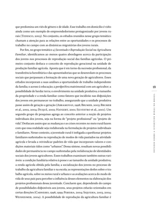 19
estudossobreajuventuderuralnobrasil
que predomina um viés de gênero e de idade. Esse trabalho em domicílio é visto
ainda como um exemplo de empreendedorismo protagonizado por jovens ru-
rais (Tedesco, 2003). No conjunto, os estudos reunidos nesse grupo temático
chamam a atenção para as relações entre as oportunidades e os processos de
trabalho no campo com as dinâmicas migratórias dos jovens rurais.
Por fim, no grupo temático 4) Juventude e Reprodução Social na Agricultura
Familiar, identificamos ao menos quatro abordagens acerca da participação
dos jovens nos processos de reprodução social das famílias agrícolas. O pri-
meiro conjunto destaca o conceito de reprodução geracional na unidade de
produção familiar agrícola. Aponta que é em torno da sucessão profissional, da
transferência hereditária e das aposentadorias que se desenrolam os processos
sociais que perpassam a formação de uma nova geração de agricultores. Esses
estudos incorporam a suas análises a oportunidade de trabalho independente
da família; o acesso à educação; a perspectiva matrimonial com um agricultor; a
possibilidade de herdar terra; o envolvimento na unidade produtiva; o tamanho
da propriedade e a renda familiar como fatores que incidirão nas disposições
dos jovens em permanecer no trabalho, assegurando que a unidade produtiva
passe assim de geração a geração (Abramovay, 1998; Brumer, 2003; Brumer
et al., 2002, 2004; Duqué, 2002; Haygert, 2001; Silvestro et al., 2001). Um
segundo grupo de pesquisas agrega ao conceito anterior a noção de projetos
individuais dos jovens, seja na forma de “projeto profissional” ou “projeto de
vida”. Destacam assim que as mudanças e as crises recentes no meio rural fazem
com que essa realidade seja reelaborada na formulação de projetos individuais
e familiares. Nesse contexto, a juventude rural é instigada a questionar projetos
familiares sustentados na reprodução de modos de vida pautados na atividade
agrícola e levada a reivindicar padrões de vida que incorporam valores e con-
dições materiais tidos como “urbanos”. Dessa síntese, resultam novas possibili-
dades de permanência no campo sustentadas pela reelaboração de identidades
sociais dos jovens agricultores. Esses trabalhos examinam também outras vari-
áveis: a condição fundiária relativa à posse e ao tamanho da unidade produtiva;
a renda agrícola obtida pela família; a socialização dos jovens no processo de
trabalho da agricultura familiar e na escola; as representações destes sobre o tra-
balho agrícola, sobre os meios rural e urbano e as avaliações acerca do modo de
vida de seus pais para perceber a influência desses elementos na elaboração dos
projetos profissionais dessa juventude. Concluem que, dependendo do campo
de possibilidades disponíveis aos jovens, seus projetos estarão orientados em
certas direções (Carneiro, 1998, 1999; Pereira, 2004; Siqueira, 2003, 2004;
Weisheimer, 2004). A possibilidade de reprodução da agricultura familiar é
 