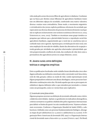 20
estudossobreajuventuderuralnobrasil
vista ainda pelo acesso dos jovens filhos de agricultores à cidadania. Constatam
que na busca por direitos os(as) filhos(as) de agricultores familiares transi-
tam em diferentes espaços da sociedade, construindo uma matriz valorativa
diversa e muitas vezes contraditória. Desse modo, o movimento migratório
e reivindicatório dos jovens explicita problemas estruturais da sociedade que
repercutem nas diversas dimensões do processo de desenvolvimento rural que
não se explicam exclusivamente com variáveis econômicas (Spanevello, 2003;
Stropasolas, 2002, 2003). Também se encontram nesse grupo temático as
pesquisas que indicam que a pluriatividade favorece a reprodução social dos
agricultores familiares, argumentando que o rural não se caracteriza nem se
confunde mais com o agrícola. Apontam para a revitalização do meio rural, com
uma ampliação do mercado de trabalho, diante das alternativas de ocupação e
renda geradas por atividades não agrícolas relacionadas à pluriatividade, que
vêm proporcionando a melhoria de renda, das condições de vida, bem como a
permanência dos agricultores jovens no campo (Ribeiro, 2000).
III. Jovens rurais: entre definições
teóricas e categorias empíricas
Entre as publicações localizadas neste trabalho foram identificadas cinco abor-
dagens utilizadas nas definições conceituais sobre a juventude rural: faixa etária;
ciclo da vida; geração; cultura ou modo de vida e ainda representação social.
Alguns pesquisadores enfatizam uma dessas abordagens, outros procuram fazer
diferentes combinações entre elas. Há ainda aqueles que não se preocupam em
estabelecer alguma definição sobre o que entendem por juventude e a tratam
como um pressuposto, como se o termo fosse auto-explicativo.
1) Juventude como faixa etária
Algumas pesquisas ancoram sua definição de juventude utilizando como critério
a idade dos entrevistados. Apóiam-se geralmente em indicadores demográficos,
critérios normativos ou padrões estabelecidos pelos organismos internacionais
para definir os limites de quem é ou não considerado jovem. Vejamos as fontes
mais recorrentes. Conforme a Organização Mundial da Saúde (OMS), a ado-
lescência é definida como um processo fundamentalmente biológico, abrange
as etapas da pré-adolescência (10-14 anos) e a adolescência (15-19 anos). A Or-
ganização Ibero-Americana da Juventude (OIJ, 1994) e a Organização Interna-
cional da Juventude usam a faixa entre 15 e 24 anos (Unesco, 1997). No Brasil,
 