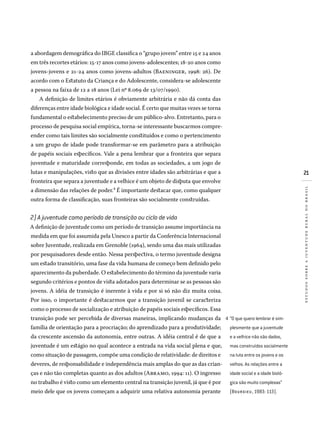 21
estudossobreajuventuderuralnobrasil
a abordagem demográfica do IBGE classifica o “grupo jovem” entre 15 e 24 anos
em três recortes etários: 15-17 anos como jovens-adolescentes; 18-20 anos como
jovens-jovens e 21-24 anos como jovens-adultos (Baeninger, 1998: 26). De
acordo com o Estatuto da Criança e do Adolescente, considera-se adolescente
a pessoa na faixa de 12 a 18 anos (Lei no
8.069 de 13/07/1990).
A definição de limites etários é obviamente arbitrária e não dá conta das
diferenças entre idade biológica e idade social. É certo que muitas vezes se torna
fundamental o estabelecimento preciso de um público-alvo. Entretanto, para o
processo de pesquisa social empírica, torna-se interessante buscarmos compre-
ender como tais limites são socialmente constituídos e como o pertencimento
a um grupo de idade pode transformar-se em parâmetro para a atribuição
de papéis sociais específicos. Vale a pena lembrar que a fronteira que separa
juventude e maturidade corresponde, em todas as sociedades, a um jogo de
lutas e manipulações, visto que as divisões entre idades são arbitrárias e que a
fronteira que separa a juventude e a velhice é um objeto de disputa que envolve
a dimensão das relações de poder.4 É importante destacar que, como qualquer
outra forma de classificação, suas fronteiras são socialmente construídas.
2) A juventude como período de transição ou ciclo de vida
A definição de juventude como um período de transição assume importância na
medida em que foi assumida pela Unesco a partir da Conferência Internacional
sobre Juventude, realizada em Grenoble (1964), sendo uma das mais utilizadas
por pesquisadores desde então. Nessa perspectiva, o termo juventude designa
um estado transitório, uma fase da vida humana de começo bem definido pelo
aparecimento da puberdade. O estabelecimento do término da juventude varia
segundo critérios e pontos de vista adotados para determinar se as pessoas são
jovens. A idéia de transição é inerente à vida e por si só não diz muita coisa.
Por isso, o importante é destacarmos que a transição juvenil se caracteriza
como o processo de socialização e atribuição de papéis sociais específicos. Essa
transição pode ser percebida de diversas maneiras, implicando mudanças da
família de orientação para a procriação; do aprendizado para a produtividade;
da crescente ascensão da autonomia, entre outras. A idéia central é de que a
juventude é um estágio no qual acontece a entrada na vida social plena e que,
como situação de passagem, compõe uma condição de relatividade: de direitos e
deveres, de responsabilidade e independência mais amplas do que as das crian-
ças e não tão completas quanto as dos adultos (Abramo, 1994: 11). O ingresso
no trabalho é visto como um elemento central na transição juvenil, já que é por
meio dele que os jovens começam a adquirir uma relativa autonomia perante
“O que quero lembrar é sim­
plesmente que a juventude
e a velhice não são dados,
mas construídos socialmente
na luta entre os jovens e os
velhos. As relações entre a
idade social e a idade bioló­
gica são muito complexas”
(BOUR DIEU , 1983: 113).
4�
 