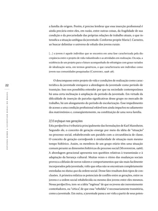 22
estudossobreajuventuderuralnobrasil
a família de origem. Porém, é preciso lembrar que essa inserção profissional é
ainda precária entre eles, em razão, entre outras coisas, da fragilidade de sua
condição e da precariedade das próprias relações de trabalho atuais, o que in-
tensifica a situação ambígua da juventude. Conforme propõe Maria J. Carneiro,
ao buscar delimitar o universo de estudo dos jovens rurais:
[…] o jovem é aquele indivíduo que se encontra em uma fase caracterizada pela dis-
crepância entre o projeto de vida vislumbrado e as atividades em realização. Ou seja, a
existência de um projeto para o futuro acompanhado de estratégias com graus variados
de idealização seria, em termos genéricos, o que caracterizaria um indivíduo como
jovem nas comunidades pesquisadas (Carneiro, 1998: 98).
O descompasso entre projeto de vida e condições de realização como carac-
terística da juventude enriquece a abordagem da juventude como período de
transição. Isso nos possibilita entender por que na sociedade contemporânea
há uma certa inclinação à ampliação do período da juventude. Em virtude da
dificuldade de inserção de parcelas significativas desse grupo no mercado de
trabalho, há um alongamento do período de escolarização. Esse impedimento
de acesso a uma condição profissional estável tem ainda impactos no adiamento
dos matrimônios e, conseqüentemente, na constituição de uma nova família.
3) O enfoque nas gerações
Esta perspectiva é tributária principalmente das formulações de Karl Mannheim.
Segundo ele, o conceito de geração emerge por meio da idéia de “situação”
no processo social, estabelecendo um paralelo com a circunstância de classe.
O conceito de geração corresponde à similaridade de situação num mesmo
tempo histórico. Assim, os membros de um grupo etário têm uma situação
comum perante as dimensões históricas do processo social (Mannheim, 1968).
A abordagem geracional apresenta-nos questões relativas à transmissão e à
adaptação da herança cultural. Muitas vezes o ritmo das mudanças sociais
provoca a difusão de novos valores e comportamentos que são mais facilmente
incorporados pela juventude, visto que estas não se encontram completamente
enredadas no status quo da ordem social. Desse fato resultam dois tipos de con-
clusões. A primeira enfatiza os potenciais de conflito entre as gerações, entre os
jovens e a ordem social estabelecida ou mesmo dos jovens entre eles mesmos.
Nessa perspectiva, tem-se a idéia “ingênua” de que os jovens são inerentemente
contestadores, ou “cética”, de que essa “rebeldia” é necessariamente transitória,
como a juventude. Em outra, a juventude passa a ser vista a partir de seus poten-
 