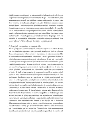 23
estudossobreajuventuderuralnobrasil
ciais de mudança, enfatizando-se sua capacidade criadora e inventiva. Os jovens
são percebidos como parte dos recursos latentes de que a sociedade dispõe, e de
seu engajamento depende sua vitalidade. Nesse sentido, o maior ou menor grau
desse potencial de mudança é dado por sociedades dinâmicas, enquanto as que
buscam conter a juventude podem ser entendidas como sociedades estáticas.
Essa abordagem parece interessante para o exame das condições de reprodu-
ção de uma determinada categoria profissional, assim como as alterações nos
padrões culturais e de valores que diferem entre pais e filhos. Entretanto, como
alertam Castro e Macedo, pensar a juventude em termos de geração pode ser
limitador se partirmos do pressuposto de que há uma oposição entre “pais
conservadores” e “filhos rebeldes” (Castro e Macedo, 2001).
4) Juventude como cultura ou modo de vida
Por esta perspectiva a juventude é vista como uma expressão da cultura de mas-
sas. Esta abordagem argumenta que a juventude se define por critérios culturais
dando destaque a uma cultura jovem e à importância de espaços de sociabilida-
de juvenis na constituição de suas identidades. A mídia aparece então como o
principal componente na construção do entendimento do que seja a juventude.
A cultura juvenil emerge como um produto da abundância intimamente ligada
à sociedade de consumo. Suas características incluem certo tipo de vestimen-
tas, acessórios, linguagem, gostos musicais e práticas esportivas e de lazer. Os
jovens aparecem como um mercado consumidor importante que transcende
os limites de idade pela propagação de uma moda jovem. Nesse sentido, os(as)
jovens no meio rural seriam resultado dos processos de modernização do cam-
po. Por esta abordagem chega-se a questionar se existiria uma juventude no
campo ou se tão logo as crianças adquirissem força física seriam imediatamente
incorporadas no mundo adulto da penosidade do trabalho agrícola. Por sua vez,
hoje em dia, até nas regiões mais isoladas os meios de comunicação promovem
a disseminação de uma cultura urbana, e no seu bojo os processos de hibridi-
zação, que os jovens sentem de forma bastante intensa. Além disso, o próprio
desenvolvimento do capitalismo no campo, seu padrão de modernização e os
recentes processos de industrialização difusa, que fazem do rural um espaço não
exclusivamente agrícola, contribuíram para a diluição das fronteiras materiais
e simbólicas entre o meio rural e o urbano. Se isso não pôs fim às profundas
diferenças entre estes, permitiu ao menos a convivência em um mesmo espaço
social de práticas e valores que articulam elementos urbanos e rurais. Parece-nos
que é esse processo que leva Maria José Carneiro (1998, 1999) a sugerir que as
identidades locais não são mais sustentadas na homogeneidade de padrões cul-
 