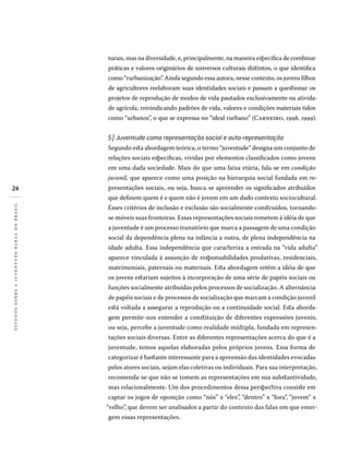 24
estudossobreajuventuderuralnobrasil
turais, mas na diversidade, e, principalmente, na maneira específica de combinar
práticas e valores originários de universos culturais distintos, o que identifica
como “rurbanização”. Ainda segundo essa autora, nesse contexto, os jovens filhos
de agricultores reelaboram suas identidades sociais e passam a questionar os
projetos de reprodução de modos de vida pautados exclusivamente na ativida-
de agrícola, reivindicando padrões de vida, valores e condições materiais tidos
como “urbanos”, o que se expressa no “ideal rurbano” (Carneiro, 1998, 1999).
5) Juventude como representação social e auto-representação
Segundo esta abordagem teórica, o termo “juventude” designa um conjunto de
relações sociais específicas, vividas por elementos classificados como jovens
em uma dada sociedade. Mais do que uma faixa etária, fala-se em condição
juvenil, que aparece como uma posição na hierarquia social fundada em re-
presentações sociais, ou seja, busca-se apreender os significados atribuídos
que definem quem é e quem não é jovem em um dado contexto sociocultural.
Esses critérios de inclusão e exclusão são socialmente construídos, tornando-
se móveis suas fronteiras. Essas representações sociais remetem à idéia de que
a juventude é um processo transitório que marca a passagem de uma condição
social da dependência plena na infância a outra, de plena independência na
idade adulta. Essa independência que caracteriza a entrada na “vida adulta”
aparece vinculada à assunção de responsabilidades produtivas, residenciais,
matrimoniais, paternais ou maternais. Esta abordagem retém a idéia de que
os jovens estariam sujeitos à incorporação de uma série de papéis sociais ou
funções socialmente atribuídas pelos processos de socialização. A alternância
de papéis sociais e de processos de socialização que marcam a condição juvenil
está voltada a assegurar a reprodução ou a continuidade social. Esta aborda-
gem permite-nos entender a constituição de diferentes expressões juvenis,
ou seja, percebe a juventude como realidade múltipla, fundada em represen-
tações sociais diversas. Entre as diferentes representações acerca do que é a
juventude, temos aquelas elaboradas pelos próprios jovens. Essa forma de
categorizar é bastante interessante para a apreensão das identidades evocadas
pelos atores sociais, sejam elas coletivas ou individuais. Para sua interpretação,
recomenda-se que não se tomem as representações em sua substantividade,
mas relacionalmente. Um dos procedimentos dessa perspectiva consiste em
captar os jogos de oposição como “nós” x “eles”, “dentro” x “fora”, “jovem” x
“velho”, que devem ser analisados a partir do contexto das falas em que emer-
gem essas representações.
 