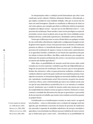 26
estudossobreajuventuderuralnobrasil
A esse respeito ver: ABR A MO -
VAY , 1998; BRU M E R , 2003,
BRU M E R et al., 2001, 2002,
2004; SILV E S TRo et al., 2001;
WE IS H E IM E R , 2002, 2004.
5�
As interpretações sobre a condição juvenil demonstram que esta é uma
construção social, cultural e histórica altamente dinâmica e diversificada, o
que implica considerá-la uma realidade múltipla, visto que os jovens não for-
mam um todo homogêneo. Quando se consideram as diferenças de classe so-
cial, etnia e gênero, por exemplo, percebem-se distinções relativas às posições
ocupadas nos espaços sociais – que por sua vez são diferentes entre si – e aos
processos de socialização. Nesse sentido, é mais correto privilegiar as noções de
juventudes e jovens rurais no plural, uma vez que eles vivem realidades sociais
bastante diversas, construindo experiências e identidades coletivas distintas.
Vemos que as diferenças entre os sexos, divisão básica em qualquer socieda-
de, são construídas culturalmente, implicando a configuração de papéis sociais
de gênero entre rapazes e moças. Esse processo inicia-se durante a socialização
primária na infância e é intensificado durante a juventude. As diferenças nos
processos de socialização de rapazes e moças no meio rural, e particularmen-
te na agricultura familiar, constituem-se em função das expectativas dos pais
em relação ao futuro dos filhos e das filhas, sendo decisivas, por exemplo, na
elaboração dos projetos profissionais dos jovens e nos processos sucessórios
no interior das famílias agricultoras.5
Além disso, as possibilidades de inserção social dos jovens estão condi-
cionadas aos recursos materiais e simbólicos que lhes são disponibilizados ao
longo do seu processo de socialização. Esses recursos, que as novas gerações
herdam das anteriores e sobre os quais promovem avaliações, constituem as
condições objetivas a partir das quais constroem suas trajetórias pessoais. Esses
aspectos encontram-se intimamente ligados ao movimento dialético de produ-
ção–reprodução–transformação social. Para os jovens, em geral, isso assume
contornos críticos, como a liminariedade que marca sua condição social, uma
vez que há uma ambivalência característica do vir a ser intrínseca à condição
juvenil. Atualmente, isso é sentido de maneira ainda mais intensa por causa
da complexidade das relações sociais nas quais se inserem. Destacam-se nesse
contexto a variedade das alternativas de vida que se apresentam e a precarieda-
de da sua inserção no trabalho, que muitas vezes resultam na incerteza quanto
ao próprio futuro.
Considerando-se as transformações recentes no meio rural e na agricul-
tura brasileira – como as relacionadas com a evolução do emprego rural não
agrícola, que inicialmente ocorreram em função do processo de moderniza-
ção associado à expansão de atividades industriais e de serviços vinculadas à
agricultura e incrementadas nos últimos anos por indústrias de outros setores
que se deslocaram para o meio rural –, diversificam-se as possibilidades de
 