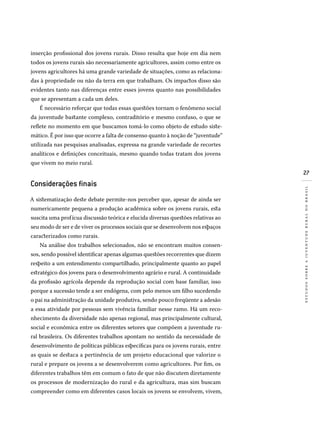 27
estudossobreajuventuderuralnobrasil
inserção profissional dos jovens rurais. Disso resulta que hoje em dia nem
todos os jovens rurais são necessariamente agricultores, assim como entre os
jovens agricultores há uma grande variedade de situações, como as relaciona-
das à propriedade ou não da terra em que trabalham. Os impactos disso são
evidentes tanto nas diferenças entre esses jovens quanto nas possibilidades
que se apresentam a cada um deles.
É necessário reforçar que todas essas questões tornam o fenômeno social
da juventude bastante complexo, contraditório e mesmo confuso, o que se
reflete no momento em que buscamos tomá-lo como objeto de estudo siste-
mático. É por isso que ocorre a falta de consenso quanto à noção de “juventude”
utilizada nas pesquisas analisadas, expressa na grande variedade de recortes
analíticos e definições conceituais, mesmo quando todas tratam dos jovens
que vivem no meio rural.
Considerações finais
A sistematização deste debate permite-nos perceber que, apesar de ainda ser
numericamente pequena a produção acadêmica sobre os jovens rurais, esta
suscita uma profícua discussão teórica e elucida diversas questões relativas ao
seu modo de ser e de viver os processos sociais que se desenvolvem nos espaços
caracterizados como rurais.
Na análise dos trabalhos selecionados, não se encontram muitos consen-
sos, sendo possível identificar apenas algumas questões recorrentes que dizem
respeito a um entendimento compartilhado, principalmente quanto ao papel
estratégico dos jovens para o desenvolvimento agrário e rural. A continuidade
da profissão agrícola depende da reprodução social com base familiar, isso
porque a sucessão tende a ser endógena, com pelo menos um filho sucedendo
o pai na administração da unidade produtiva, sendo pouco freqüente a adesão
a essa atividade por pessoas sem vivência familiar nesse ramo. Há um reco-
nhecimento da diversidade não apenas regional, mas principalmente cultural,
social e econômica entre os diferentes setores que compõem a juventude ru-
ral brasileira. Os diferentes trabalhos apontam no sentido da necessidade de
desenvolvimento de políticas públicas específicas para os jovens rurais, entre
as quais se destaca a pertinência de um projeto educacional que valorize o
rural e prepare os jovens a se desenvolverem como agricultores. Por fim, os
diferentes trabalhos têm em comum o fato de que não discutem diretamente
os processos de modernização do rural e da agricultura, mas sim buscam
compreender como em diferentes casos locais os jovens se envolvem, vivem,
 