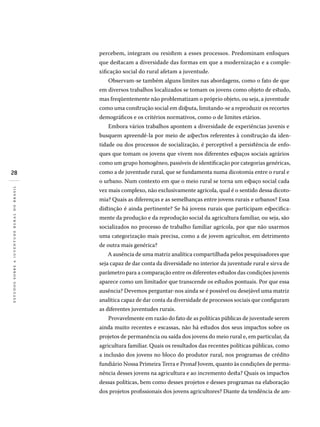 28
estudossobreajuventuderuralnobrasil
percebem, integram ou resistem a esses processos. Predominam enfoques
que destacam a diversidade das formas em que a modernização e a comple-
xificação social do rural afetam a juventude.
Observam-se também alguns limites nas abordagens, como o fato de que
em diversos trabalhos localizados se tomam os jovens como objeto de estudo,
mas freqüentemente não problematizam o próprio objeto, ou seja, a juventude
como uma construção social em disputa, limitando-se a reproduzir os recortes
demográficos e os critérios normativos, como o de limites etários.
Embora vários trabalhos apontem a diversidade de experiências juvenis e
busquem apreendê-la por meio de aspectos referentes à construção da iden-
tidade ou dos processos de socialização, é perceptível a persistência de enfo-
ques que tomam os jovens que vivem nos diferentes espaços sociais agrários
como um grupo homogêneo, passíveis de identificação por categorias genéricas,
como a de juventude rural, que se fundamenta numa dicotomia entre o rural e
o urbano. Num contexto em que o meio rural se torna um espaço social cada
vez mais complexo, não exclusivamente agrícola, qual é o sentido dessa dicoto-
mia? Quais as diferenças e as semelhanças entre jovens rurais e urbanos? Essa
distinção é ainda pertinente? Se há jovens rurais que participam especifica-
mente da produção e da reprodução social da agricultura familiar, ou seja, são
socializados no processo de trabalho familiar agrícola, por que não usarmos
uma categorização mais precisa, como a de jovem agricultor, em detrimento
de outra mais genérica?
A ausência de uma matriz analítica compartilhada pelos pesquisadores que
seja capaz de dar conta da diversidade no interior da juventude rural e sirva de
parâmetro para a comparação entre os diferentes estudos das condições juvenis
aparece como um limitador que transcende os estudos pontuais. Por que essa
ausência? Devemos perguntar-nos ainda se é possível ou desejável uma matriz
analítica capaz de dar conta da diversidade de processos sociais que configuram
as diferentes juventudes rurais.
Provavelmente em razão do fato de as políticas públicas de juventude serem
ainda muito recentes e escassas, não há estudos dos seus impactos sobre os
projetos de permanência ou saída dos jovens do meio rural e, em particular, da
agricultura familiar. Quais os resultados das recentes políticas públicas, como
a inclusão dos jovens no bloco do produtor rural, nos programas de crédito
fundiá­rio Nossa Primeira Terra e Pronaf Jovem, quanto às condições de perma-
nência desses jovens na agricultura e ao incremento desta? Quais os impactos
dessas políticas, bem como desses projetos e desses programas na elaboração
dos projetos profissionais dos jovens agricultores? Diante da tendência de am-
 