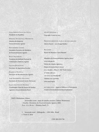 nead Estudos 7
Copyright © 2005 by mda
Projeto gráfico, capa e diagramação
Márcio Duarte – m10 Design Gráfico
R e v i s ã o
Rejane de Meneses e Yana Palankof
Ministério do Desenvolvimento Agrário (mda)
www.mda.gov.br
Núcleo de Estudos Agrários e
Desenvolvimento Rural (nead)
scn, Quadra 1, Bloco C, Ed. Trade Center,
5o
andar, sala 501
cep 70711-902 Brasília/DF
Telefone: (61) 3328 8661
www.nead.org.br
pct mda/iica – Apoio às Políticas e à Participação
Social no Desenvolvimento Rural Sustentável
Luiz Inácio Lula da Silva
Presidente da República
Miguel Soldatelli Rossetto
Ministro de Estado do
Desenvolvimento Agrário
Guilherme Cassel
Secretário-Executivo do Ministério
do Desenvolvimento Agrário
Rolf Hackbart
Presidente do Instituto Nacional de
Colonização e Reforma Agrária
Valter Bianchini
Secretário de Agricultura Familiar
Eugênio Peixoto
Secretário de Reordenamento Agrário
José Humberto Oliveira
Secretário de Desenvolvimento Territorial
Caio Galvão de França
Coordenador-Geral do Núcleo de Estudos
Agrários e Desenvolvimento Rural
W427j Weisheimer, Nilson.
Juventudes rurais : mapa de estudos recentes / Nilson Weisheimer.
– Brasília : Ministério do Desenvolvimento Agrário, 2005.
76 p. ; 21 x 28 cm. – (Estudos Nead ; 7).
1.	 Juventude rural – bibliografia – 1990-2004 - Brasil
I. Título II. Série
CDD 305.2351734
 
