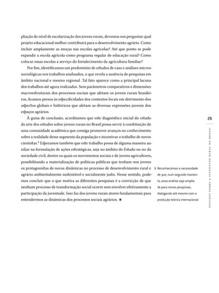 29
estudossobreajuventuderuralnobrasil
pliação do nível de escolarização dos jovens rurais, devemos nos perguntar qual
projeto educacional melhor contribuirá para o desenvolvimento agrário. Como
incluir amplamente as moças nas escolas agrícolas? Até que ponto se pode
expandir a escola agrícola como programa regular de educação rural? Como
colocar essas escolas a serviço do fortalecimento da agricultura familiar?
Por fim, identificamos um predomínio de estudos de caso e análises micros-
so­ciológicas nos trabalhos analisados, o que revela a ausência de pesquisas em
âmbito nacional e mesmo regional. Tal fato aparece como a principal lacuna
dos trabalhos até agora realizados. Sem parâmetros comparativos e dimensões
macroestruturais dos processos sociais que afetam os jovens rurais brasilei-
ros, ficamos presos às especificidades dos contextos locais em detrimento dos
aspectos globais e históricos que afetam as diversas expressões juvenis dos
espaços agrários.
À guisa de conclusão, acreditamos que este diagnóstico inicial do estado
da arte dos estudos sobre jovens rurais no Brasil possa servir à constituição de
uma comunidade acadêmica que consiga promover avanços no conhecimento
sobre a realidade desse segmento da população e incentivar o trabalho de novos
cientistas.6 Esperamos também que este trabalho possa de alguma maneira au-
xiliar na formulação de ações estratégicas, seja no âmbito do Estado ou no da
sociedade civil, dentre os quais os movimentos sociais e de jovens agricultores,
possibilitando a materialização de políticas públicas que tenham nos jovens
os protagonistas de novas dinâmicas no processo de desenvolvimento rural e
agrário ambientalmente sustentável e socialmente justo. Nesse sentido, pode-
mos concluir que o que motiva as diferentes pesquisas é a convicção de que
nenhum processo de transformação social ocorre sem envolver efetivamente a
participação da juventude. Isso faz dos jovens rurais atores fundamentais para
entendermos as dinâmicas dos processos sociais agrários. d
Reconhecemos a necessidade
de que, num segundo momen­
to, essa análise seja amplia­
da para novas pesquisas,
dialogando até mesmo com a
produção teórica internacional.
6�
 