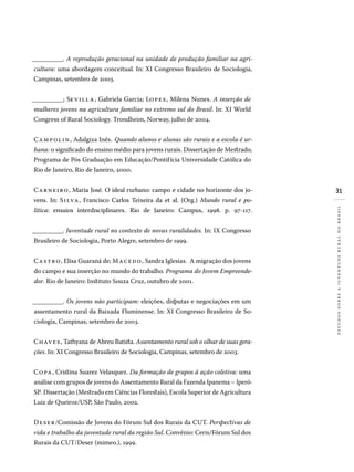 31
estudossobreajuventuderuralnobrasil
__________. A reprodução geracional na unidade de produção familiar na agri-
cultura: uma abordagem conceitual. In: XI Congresso Brasileiro de Sociologia,
Campinas, setembro de 2003.
__________; Sevilla, Gabriela Garcia; Lopes, Milena Nunes. A inserção de
mulheres jovens na agricultura familiar no extremo sul do Brasil. In: XI World
Congress of Rural Sociology. Trondheim, Norway, julho de 2004.
Campolin, Adalgiza Inês. Quando alunos e alunas são rurais e a escola é ur-
bana: o significado do ensino médio para jovens rurais. Dissertação de Mestrado,
Programa de Pós Graduação em Educação/Pontifícia Universidade Católica do
Rio de Janeiro, Rio de Janeiro, 2000.
Carneiro, Maria José. O ideal rurbano: campo e cidade no horizonte dos jo-
vens. In: Silva, Francisco Carlos Teixeira da et al. (Org.) Mundo rural e po-
lítica: ensaios interdisciplinares. Rio de Janeiro: Campus, 1998. p. 97-117.
__________. Juventude rural no contexto de novas ruralidades. In: IX Congresso
Brasileiro de Sociologia, Porto Alegre, setembro de 1999.
Castro, Elisa Guaraná de; Macedo, Sandra Iglesias. A migração dos jovens
do campo e sua inserção no mundo do trabalho. Programa do Jovem Empreende-
dor. Rio de Janeiro: Instituto Souza Cruz, outubro de 2001.
__________. Os jovens não participam: eleições, disputas e negociações em um
assentamento rural da Baixada Fluminense. In: XI Congresso Brasileiro de So-
ciologia, Campinas, setembro de 2003.
Chaves, Tathyana de Abreu Batista. Assentamento rural sob o olhar de suas gera-
ções. In: XI Congresso Brasileiro de Sociologia, Campinas, setembro de 2003.
Copa, Cristina Suarez Velasquez. Da formação de grupos à ação coletiva: uma
análise com grupos de jovens do Assentamento Rural da Fazenda Ipanema – Iperó-
SP. Dissertação (Mestrado em Ciências Florestais), Escola Superior de Agricultura
Luiz de Queiroz/USP, São Paulo, 2002.
Deser/Comissão de Jovens do Fórum Sul dos Rurais da CUT. Perspectivas de
vida e trabalho da juventude rural da região Sul. Convênio: Ceris/Fórum Sul dos
Rurais da CUT/Deser (mimeo.), 1999.
 