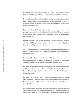 32
estudossobreajuventuderuralnobrasil
Durston, John. Juventud rural excluída em America Latina reducindo la invisi-
bilidade. In: XXI Congresso Latino-Americano de Sociologia. São Paulo, 1997.
Duqué, Ghislaine; Sousa, Emilene Leite de. De geração a geração: um estudo
sobre a disposição dos jovens em assumirem o trabalho agrícola, UFPB. In: VI
Congresso da Associação Latino-Americana de Sociologia Rural (Alasru), Porto
Alegre, novembro de 2002.
Estevam, Dimas de Oliveira. Casa familiar rural: a formação com base na
pedagogia da alternância em Santa Catarina. Dissertação de Mestrado, Programa
de Pós-Graduação em Administração, Universidade Federal de Santa Catarina,
Florianópolis, 2001.
Freire, Jacqueline Cunha da Serra. Retratos da Amazônia: educação e juventude
ribeirinha. In: VI Congresso da Associação Latino-Americana de Sociologia Rural
(Alasru), Porto Alegre, novembro de 2002.
Gomes, Ramonildes Alves. A representação social da qualidade de vida no ho-
rizonte da juventude rural. In: XI Congresso Brasileiro de Sociologia, Campinas,
setembro de 2003.
Haygert, Maria Lúcia Lemos. De pai para filho: tecendo um novo território
familiar. Dissertação de Mestrado, Programa de Pós-Graduação em Antropologia
Social/Universidade Federal de Santa Catarina, Florianópolis, 2001.
Hoelzel, Flávia. O trabalho precoce e projetos de vida: um estudo em crianças
e adolescentes do meio rural de Santa Cruz do Sul. Dissertação (Mestrado em
Desenvolvimento Regional), Universidade de Santa Cruz do Sul (Unisc), Santa
Cruz do Sul, 2000.
Holanda, Maria Iolanda Maia. A construção da identidade coletiva dos sem-
terra: um estudo a partir do cotidiano dos alunos do Pronera. Dissertação de
Mestrado, Programa de Pós-Graduação em Educação/Universidade Federal do
Ceará, Fortaleza, 2000.
Iulianelli, Jorge Atílio Silva. Juventude camponesa no submédio São Fran-
cisco: construindo uma ação sindical de geração. In: VI Congresso da Associação
Latino-Americana de Sociologia Rural (Alasru), Porto Alegre, novembro de 2002.
 